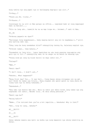 kung nakita nyo ang papel nya or kailangang mag-quiz sya ulit.."
"O-Okay.."
"Thank you Mr. Ciufan.."
"T-Thanks.."
Inalalayan ko na ulit si Max palayo sa office... naglakad kami at nung mapatapat
kami sa Batibot....
"Dito na lang ako.. bumalik ka na sa mga tropa mo.. Salamat.." sabi ni Max.
dO__Ob
"A-Anong gagawin mo dyan?"
"Kailangan kong magpahangin.. baka maging mainit ang ulo ko magdamag e.." pilit
ang ngiting sabi nya.
"Okay lang ba kung sasamahan kita?" nakangiting tanong ko, halatang nagulat sya.
"H-Hindi naman.. Ikaw bahala.."
"Sasamahan na lang kita.. tapos kwentohan mo ako kung paanong nag-umpisa ang
gulo nyo ni Sir.." nakangiting sabi ko na umupo na sa bench na kaharap nya.
"Unang araw pa lang ng klase mainit na dugo sakin non.."
"Talaga?"
"Mmm.."
"Bakit daw?"
"I don't know.. I didn't ask.."
"Hahaha.. What happened?"
"Nung first day? Tss... It was hell.. Ilang beses akong sinigawan non ng get
out! Hindi ko naman sya kilala.. Kung sigawan ako ganon ganon na lang akala mo
ilang taon nya na akong nakasama.."
"Hahahahah.."
"Ang sabi nya bastos daw ako.. Wala na sakin yun dahil hindi lang naman sya ang
nagsasabi non sakin.. Marami sila.. At wala akong pakialam.."
"Bakit nga ba?"
"Anong bakit?"
"Mmmm.. I've noticed that you're a bit impolite... Hahahaha! Why is that?"
"Ahh.. trip ko lang.. Hahaha!"
dO___Ob????
d>___<b
dO___Ob???
Dahan dahang nawala ang ngiti sa mukha nya nung mapansin nya akong nakatitig sa
kanya.
 
