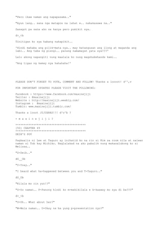 "Pero ikaw naman ang napapasama.."
"Ayun lang.. sana nga matapos na lahat e.. nakakasawa na.."
Sasagot pa sana ako sa kanya pero pumikit sya.
d>_<b
Tinitigan ko sya habang nakapikit..
'Hindi mahaba ang pilik-mata nya.. may katangusan ang ilong at maganda ang
labi.. Ang taba ng pisngi.. parang namamayat yata sya???'
Lalo akong napangiti nung maalala ko nung magshakehands kami..
'Ang tigas ng kamay nya hahahaha!'
PLEASE DON'T FORGET TO VOTE, COMMENT AND FOLLOW! Thanks a loooot! d^^,v
FOR IMPORTANT UPDATES PLEASE VISIT THE FOLLOWING:
Facebook : https://www.facebook.com/maxinejiji
Twitter : @maxinejiji
Website : http://maxinejiji.weebly.com/
Instagram : @maxinejiji
Tumblr: www.maxinejiji.tumblr.com/
Thanks a looot JIJIERAS!!! d^o^b ?
- m a x i n e j i j i ?
*******************************************
[50] CHAPTER 49
*******************************************
DEIB'S POV
Pagkaalis ni Lee at Taguro ay inihatid ko na rin si Kim sa room nila at naiwan
naman si Tob kay Michiko. Naglalakad na ako pabalik nung makasalubong ko si
Melissa..
"D-Deib.."
dO__Ob
"Y-Ysay.."
"I heard what ha-happened between you and T-Taguro.."
dO_Ob
"Kilala mo rin yun!?"
"O-Oo naman.. P-Panong hindi ko m-makikilala e k-kaaway mo sya di ba???"
d>_<b
"O-Oh.. What about her?"
"W-Wala naman.. O-Okay na ba yung p-presentation nyo?"
 
