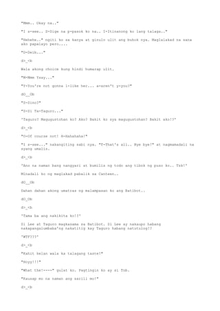 "Mmm.. Okay na.."
"I s-see.. S-Sige na p-pasok ko na.. I-Itinanong ko lang talaga.."
"Hehehe.." ngiti ko sa kanya at ginulo ulit ang buhok nya. Maglalakad na sana
ako papalayo pero....
"D-Deib..."
d>_<b
Wala akong choice kung hindi humarap ulit.
"M-Mmm Ysay..."
"Y-You're not gonna l-like her... a-aren't y-you?"
dO__Ob
"S-Sino?"
"S-Si Ta-Taguro..."
'Taguro? Magugustohan ko? Ako? Bakit ko sya magugustohan? Bakit ako!?'
d>_<b
"O-Of course not! H-Hahahaha!"
"I s-see..." nakangiting sabi nya. "T-That's all.. Bye bye!" at nagmamadali na
syang umalis.
d>_<b
'Ano na naman bang nangyari at bumilis ng todo ang tibok ng puso ko.. Tsk!'
Minadali ko ng maglakad pabalik sa Canteen..
dO__Ob
Dahan dahan akong umatras ng malampasan ko ang Batibot..
dO_Ob
d>_<b
'Tama ba ang nakikita ko!?'
Si Lee at Taguro magkasama sa Batibot. Si Lee ay nakaupo habang
nakapangalumbaba'ng nakatitig kay Taguro habang natutulog!?
'WTF???'
d>_<b
"Kahit kelan wala ka talagang taste!"
"Hoyy!!!"
"What the!----" gulat ko. Pagtingin ko ay si Tob.
"Kausap mo na naman ang sarili mo!"
d>_<b
 