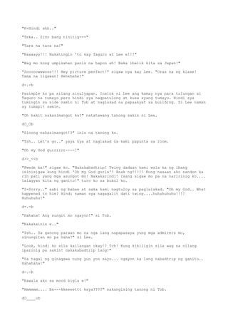 "H-Hindi ahh.."
"Teka.. Sino bang tinitig---"
"Tara na tara na!"
"Naaaayy!!! Nakatingin 'to kay Taguro at Lee e!!!"
"Wag mo kong umpisahan panis na hapon ah! Baka ibalik kita sa Japan!"
"Sooooowwwsss!!! Hey picture perfect!" sigaw nya kay Lee. "Oras na ng klase!
Tama na ligawan! Hehehehe!"
d-.-b
Pasimple ko pa silang sinulyapan. Inalok ni Lee ang kamay nya para tulungan si
Taguro na tumayo pero hindi sya nagpatulong at kusa syang tumayo. Hindi sya
tumingin sa side namin ni Tob at naglakad na papaakyat sa building. Si Lee naman
ay lumapit samin.
"Oh bakit nakasimangot ka?" natatawang tanong sakin ni Lee.
dO_Ob
"Sinong nakasimangot!?" inis na tanong ko.
"Tsh.. Let's go.." yaya nya at naglakad na kami papunta sa room.
"Oh my God gurrrrrr----!"
d>>_<<b
"Pwede ba!" sigaw ko. "Nakakabadtrip! Twing dadaan kami wala ka ng ibang
isinisigaw kung hindi 'Oh my God gurls'! Anak ng!!!!! Kung nasaan ako nandon ka
rin pati yang mga asungot mo! Nakakarindi! Isang sigaw mo pa na naririnig ko....
lalagyan kita ng ganito!" turo ko sa bukol ko.
"S-Sorry.." sabi ng babae at saka kami nagtuloy sa paglalakad. "Oh my God.. What
happened to him? Hindi naman sya nagagalit dati twing....huhuhuhuhu!!!!
Huhuhuhu!"
d-.-b
"Hahaha! Ang sungit mo ngayon!" si Tob.
"Nakakainis e.."
"Tsh.. Sa ganong paraan mo na nga lang napapasaya yung mga admirers mo,
sinungitan mo pa haha!" si Lee.
"Look, hindi ko sila kailangan okay!? Tch! Kung kikiligin sila wag na nilang
iparinig pa sakin! nakakabadtrip lang!"
"Sa tagal ng ginagawa nung yun yon sayo... ngayon ka lang nabadtrip ng ganito..
Hahahaha!"
d-.-b
"Nawala ako sa mood bigla e!"
"Hmmmmm.... Ba---kkeeeettt kaya????" nakangising tanong ni Tob.
dO____ob
 