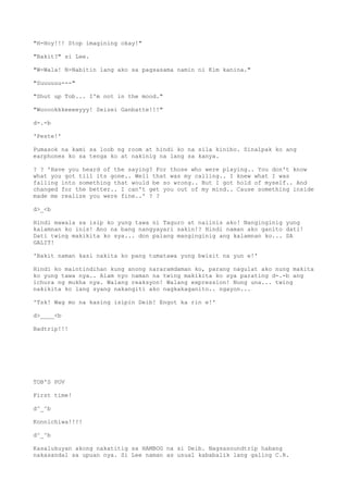 "H-Hoy!!! Stop imagining okay!"
"Bakit?" si Lee.
"W-Wala! N-Nabitin lang ako sa pagsasama namin ni Kim kanina."
"Suuuuuu---"
"Shut up Tob... I'm not in the mood."
"Wooookkkeeeeyyy! Seizei Ganbatte!!!"
d-.-b
'Peste!'
Pumasok na kami sa loob ng room at hindi ko na sila kinibo. Sinalpak ko ang
earphones ko sa tenga ko at nakinig na lang sa kanya.
? ? 'Have you heard of the saying? For those who were playing.. You don't know
what you got till its gone.. Well that was my calling.. I knew what I was
falling into something that would be so wrong.. But I got hold of myself.. And
changed for the better.. I can't get you out of my mind.. Cause something inside
made me realize you were fine..' ? ?
d>_<b
Hindi mawala sa isip ko yung tawa ni Taguro at naiinis ako! Nanginginig yung
kalamnan ko inis! Ano na bang nangyayari sakin!? Hindi naman ako ganito dati!
Dati twing makikita ko sya... don palang manginginig ang kalamnan ko... SA
GALIT!
'Bakit naman kasi nakita ko pang tumatawa yung bwisit na yun e!'
Hindi ko maintindihan kung anong nararamdaman ko, parang nagulat ako nung makita
ko yung tawa nya.. Alam nyo naman na twing makikita ko sya parating d-.-b ang
ichura ng mukha nya. Walang reaksyon! Walang expression! Nung una... twing
nakikita ko lang syang nakangiti ako nagkakaganito.. ngayon...
'Tsk! Wag mo na kasing isipin Deib! Engot ka rin e!'
d>____<b
Badtrip!!!
TOB'S POV
First time!
d^_^b
Konnichiwa!!!!
d^_^b
Kasalukuyan akong nakatitig sa HAMBOG na si Deib. Nagsasoundtrip habang
nakasandal sa upuan nya. Si Lee naman as usual kababalik lang galing C.R.
 