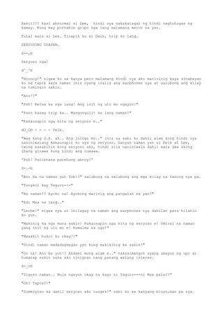 Bakit??? Kasi abnormal si Lee, hindi sya nakakatagal ng hindi naghuhugas ng
kamay. Kung may portable gripo nga lang malamang meron na yan.
Tutal wala si Lee. Tinapik ko si Deib, trip ko lang.
SERYOSONG USAPAN.
d--,b
Seryoso nga!
d^_^b
"Hooooy!" sigaw ko sa kanya pero malamang hindi nya ako maririnig kaya sinabayan
ko ng tapik kaya naman inis nyang inalis ang earphones nya at salubong ang kilay
na tumingin sakin.
"Ano!?"
"Psh! Relax ka nga lang! Ang init ng ulo mo ngayon!"
"Pano basag trip ka.. Mangungulit ka lang naman!"
"Kakausapin nga kita ng seryoso e.."
dO_Ob < - - - Deib.
"Wag kang O.A. ah.. Ang jologs mo.." inis na sabi ko dahil alam kong hindi sya
naniniwalang kakausapin ko sya ng seryoso. Ganyan naman yan si Deib at Lee,
twing sasabihin kong seryoso ako, hindi sila naniniwala dahil wala daw akong
ibang ginawa kung hindi ang tumawa.
'Psh! Palibhasa parehong abnoy!'
d-.-b
"Ano ba na naman yun Tob!?" salubong na salubong ang mga kilay na tanong nya pa.
"Tungkol kay Taguro---"
"Na naman!? Ayoko na! Ayokong marinig ang pangalan na yan!"
"Edi Max na lang.."
"Leche!" sigaw nya at inilagay na naman ang earphones nya dahilan para hilahin
ko yun.
"Makinig ka nga muna sakin! Kakausapin nga kita ng seryoso e! Umiral na naman
yang init ng ulo mo e! Kumalma ka nga!"
"Masakit bukol ko okay!?"
"Hindi naman madadagdagan yan kung makikinig ka sakin!"
"Oo na! Ano ba yon!? Andami mong alam e.." nakasimangot syang umayos ng upo at
humarap sakin saka ako tinignan nang parang walang interes.
d>_<b
"Siguro naman.. Mula ngayon okay na kayo ni Taguro---ni Max pala??"
"Oh? Tapos?!"
"Sumeryoso ka dahil seryoso ako tungek!" sabi ko sa kanyang binatukan pa sya.
 