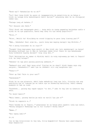 "Anak ng!!! Nakakailan ka na ah!"
"Lul! Kasi kung hindi ka aayos at ipagpapatuloy mo pangtitrip mo sa kanya e
hindi na talaga kita kakaibiganin kahit kailan!" seryosong sabi ko na ikinagulat
naman nya.
"Talaga lang ah hahaha.."
"Oo! Seryoso ako Deib."
"Tch! Hindi ako mangangako pero... kung wala na syang gagawing kalokohan sakin e
hindi ko na sya guguluhin, basta wag lang rin nya akong gugulihin!"
"Nice.."
"Nice.. Bwisit ka! Binulabog mo sound tripping ko para lang itanong yan!?"
"Mmm.. Hahahaha! Kasi alam mo.. gusto kong mas maging malapit kay Michiko.."
"Oh e anong kinalaman ko sa inyo!?"
"Tungek! Kung mag-aaway kayo parati ni Max hindi ako lalo makakalapit sa kanya!
Malamang kaibigan nya si Max at kaibigan naman kita! Paano ko sya makakasama
kung hindrance kayong dalawa?! Isip isip dre.."
"Tch! Nalalapitan mo naman si Michiko kahit na nung nag-aaway pa kami ni Taguro!
O.A. ka lang talaga!"
"Hahaha! Oo nga pero parang parating awkward.."
"Awkward your ass! Dami mong arte! Tigilan mo na okay?! Hindi bagay sayo ang
seryoso.. Nakakadiri!" sabi nya na ikakabit ulit ang earphones nya.
"Teka----"
"Shut up Tob! Talk to your ass!"
"Hahahahah!"
Hindi ko na sya pinansin, dahil baka mabadtrip lang sya lalo. Itinuloy nya ang
pakikinig nya at tumungo pa sa table nya na kunwaring matutulog. Sakto namang
pumasok si Lee sa room.
"Ssshhhkk... parang may sapak ngayon 'to dre.." sabi ko kay Lee na nakaturo kay
Deib.
"Si Deib? Bakit?"
"Wala naman.. parang kanina pa wala sa sarili nya yan e!"
"Hindi ko napansin e.."
"Pano kasama mo si Taguro.." pang-aasar ko sa kanya pero ngumiti lang sya sakin.
"Anong nangyari? Nakausap nyo si Sir Ciufan!? Anong sabi?"
"Mmmm.."
"Ano ngang sabi!?"
d-.-b
Isa sa mga kinaiinisan ko kay Lee, hilig magpabitin! Nauuna kasi pag-iimagine
bago magsalita!
 
