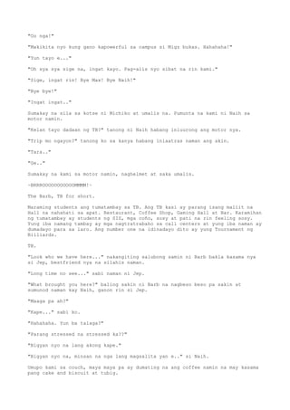 "Oo nga!"
"Makikita nyo kung gano kapowerful sa campus si Migz bukas. Hahahaha!"
"Yun tayo e..."
"Oh sya sya sige na, ingat kayo. Pag-alis nyo sibat na rin kami."
"Sige, ingat rin! Bye Max! Bye Naih!"
"Bye bye!"
"Ingat ingat.."
Sumakay na sila sa kotse ni Michiko at umalis na. Pumunta na kami ni Naih sa
motor namin.
"Kelan tayo dadaan ng TB?" tanong ni Naih habang iniuurong ang motor nya.
"Trip mo ngayon?" tanong ko sa kanya habang iniaatras naman ang akin.
"Tara.."
"Ge.."
Sumakay na kami sa motor namin, naghelmet at saka umalis.
~BRRROOOOOOOOOOOMMMM!~
The Barb, TB for short.
Maraming students ang tumatambay sa TB. Ang TB kasi ay parang isang maliit na
Hall na nahahati sa apat. Restaurant, Coffee Shop, Gaming Hall at Bar. Karamihan
ng tumatambay ay students ng SIS, mga coño, sosy at pati na rin feeling sosy.
Yung iba namang tambay ay mga nagtratrabaho sa call centers at yung iba naman ay
dumadayo para sa laro. Ang number one na idinadayo dito ay yung Tournament ng
Billiards.
TB.
"Look who we have here..." nakangiting salubong samin ni Barb bakla kasama nya
si Jep, bestfriend nya na silahis naman.
"Long time no see..." sabi naman ni Jep.
"What brought you here?" baling sakin ni Barb na nagbeso beso pa sakin at
sumunod naman kay Naih, ganon rin si Jep.
"Maaga pa ah?"
"Kape..." sabi ko.
"Hahahaha. Yun ba talaga?"
"Parang stressed na stressed ka??"
"Bigyan nyo na lang akong kape."
"Bigyan nyo na, minsan na nga lang magsalita yan e.." si Naih.
Umupo kami sa couch, maya maya pa ay dumating na ang coffee namin na may kasama
pang cake and biscuit at tubig.
 