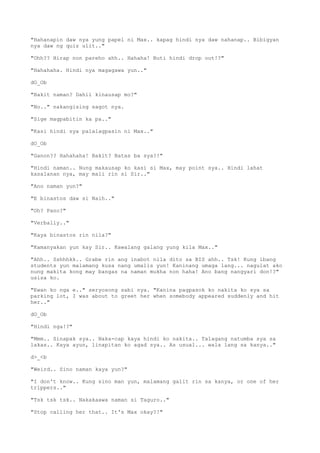 "Hahanapin daw nya yung papel ni Max.. kapag hindi nya daw nahanap.. Bibigyan
nya daw ng quiz ulit.."
"Ohh?? Hirap non pareho ahh.. Hahaha! Buti hindi drop out!?"
"Hahahaha. Hindi nya magagawa yun.."
dO_Ob
"Bakit naman? Dahil kinausap mo?"
"No.." nakangising sagot nya.
"Sige magpabitin ka pa.."
"Kasi hindi sya palalagpasin ni Max.."
dO_Ob
"Ganon?? Hahahaha! Bakit? Batas ba sya?!"
"Hindi naman.. Nung makausap ko kasi si Max, may point sya.. Hindi lahat
kasalanan nya, may mali rin si Sir.."
"Ano naman yun?"
"E binastos daw si Naih.."
"Oh? Pano?"
"Verbally.."
"Kaya binastos rin nila?"
"Kamanyakan yun kay Sir.. Kawalang galang yung kila Max.."
"Ahh.. Sshhhkk.. Grabe rin ang inabot nila dito sa BIS ahh.. Tsk! Kung ibang
students yun malamang kusa nang umalis yun! Kaninang umaga lang... nagulat ako
nung makita kong may bangas na naman mukha non haha! Ano bang nangyari don!?"
usisa ko.
"Ewan ko nga e.." seryosong sabi nya. "Kanina pagpasok ko nakita ko sya sa
parking lot, I was about to greet her when somebody appeared suddenly and hit
her.."
dO_Ob
"Hindi nga!?"
"Mmm.. Sinapak sya.. Naka-cap kaya hindi ko nakita.. Talagang natumba sya sa
lakas.. Kaya ayun, linapitan ko agad sya.. As usual... wala lang sa kanya.."
d>_<b
"Weird.. Sino naman kaya yun?"
"I don't know.. Kung sino man yun, malamang galit rin sa kanya, or one of her
trippers.."
"Tsk tsk tsk.. Nakakaawa naman si Taguro.."
"Stop calling her that.. It's Max okay?!"
 