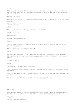 d-_-b
"Edi Max! Max kung Max!" inis na sabi ko saka ulit sumeryoso. "Kinausap ko si
Deib.. haha! Sabi ko, siguro naman matatapos na yung sa kanila ni Max dahil sa
ginawa ni Dean."
"Anong sabi nya?"
"Tulad pa rin ng dati.. Kung wala daw gagawin si Max sa kanya edi wala rin syang
gagawin.."
"Tsh.. Childish.."
dO_ob
"Ikaw... Umamin ka nga! May gusto ka ba kay Max?!"
dO_Ob < - - - Lee.
"W-Wala ah!"
"E bakit parang meron!?"
"Sus!"
"Sus.. Tama si Deib e.. Feeling hero ka hahaha! Ikaw si SULPOT! Parati ka na
lang sumusulpot!"
"Kesa naman sayo, walang pakialam.."
d-.-b
"Hindi naman sa ganon.. ang hirap lang talaga dahil pareho ko kayong kaibigan..
Si Deib kaaway ni Max, ikaw naman tagapagligtas ni Max.. Hahahah! Para saan pa
ako!?"
"Clown ni Max.."
dO_ob
"Seriously!?" sarkastikong tanong ko.
"Tsh! Bakit ba kasi wala pa yung Lec?! Nauulul ka na naman e!" natatawang sigaw
nya sakin.
"Sus! Pareho kayo ni Deib! Kapag tungkol kay Max ang usapan parehong nawawala sa
sarili!"
Hindi nya na ako kinibo at nagbasa na lang sya ng libro nya.
MAX'S POV
Nung matapos namin ni Sensui yung presentation, inaamin kong nakaramdam ako ng
kaunting saya at ginhawa sa pakiramdam.. pero nung makaharap ko si Chupan.
d>___<b
'Sarap magbigte! Badtrip!'
 