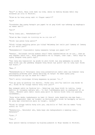 "Hoy!" si Naih. Nasa loob kami ng room, umuna na kaming dalawa dahil may
dinaanan pa sila ni Michiko.
"Alam mo ba kung anong sabi ni Chupan samin!?"
"Oh?"
"Susubukan daw nyang hanapin yun papel ko at pag hindi nya nahanap ay magkuquiz
na naman ako!?"
"Oh!?"
"King inang yan.. Nakakabadtrip!"
"Alam mo Max tingin ko tinitrip ka na rin non e!"
"Hindi sya patas kung ganon!"
"Hindi talaga magiging patas yun tuleg! Malamang Lec natin yun! Lamang at lamang
pa rin satin yun!"
"Nakakabwisit! Siguraduhin nyang nawawala talaga yun papel ko!"
"Haaays.. Kailangan nating pumasa okay!? Baka nakakalimutan mo na yun.. ikaw pa
ang nagsabi sakin nun.. Kung kakalabanin mo si Chupan, ikaw luge.. Dahil kaya ka
nyang ibagsak kung gusto nya!"
"Sya lang ang nagsusulat ng grade ko pero hindi sya ang gumagawa ng grade ko
kaya hindi nya ako pwedeng ibagsak kung kelan nya gusto! Lec ko lang sya! Hindi
sya Diyos.."
"Max.."
"Nakakabadtrip e! Katatapos lang nung presentation namin saka sya bumanat nang
panibagong problema pano akong matutuwa sa kanya! Sa edad nyang yung
nakikipagtalo pa sya sa edad ko!? Wow!"
"Don't worry tutulungan kitang magawang ng paraan 'to.."
"Isa pa yung sa parking lot kanina.. Pucha unti unti'ng lumiliit ang mundo ko
ah.. Hindi mo ba talaga nakita kung sino yun?!"
May sumapak sakin sa Parking Lot.. Naka-cap sya kaya hindi ko nakita, isang
mabilis at talagang nabigla ako.. In fact tumimbawang pako sa pagkagulat at sa
lakas.. Masakit pero dahil nauna yung galit ko kanina hindi kona rin gaanong
naramdaman..
'Kung kelan medyo nagkakaayos na kami ni Sensui saka dumating ang mga bago..
Pucha.. Nagpresent kami ng tungkol sa Bullying pero hindi ko maiapply sa sarili
ko yung mga intervention para sa target.. Leche!'
"Hindi ko talaga nakita kung sino yun, ang bilis e! Tsk! Ano ba naman 'tong
school na 'to!"
"Nakakainis.. Natatakot ako, baka bago ako makagraduate e mamatay nako..
Hahahaha!"
"Loko.."
"Tsk.."
Nasa ganoon kaming sitwasyon ng biglang pumasok si Migz kasama si Michiko.
 