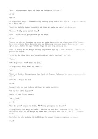 "Max.. pinapatawag kayo ni Deib sa Guidance Office.."
dO_Ob
"Eh!?"
"Pinapatawag kayo.. nakasalubong naming yung assistant nya e.. Sige na habang
wala pang Lec.."
"Kami ng bahala kapag dumating si Miss at wala ka pa.." si Michiko.
"Sige.. Naih, yung gamit ko.."
"Geh.. FIGHTING!" pang-iinis pa ni Naih.
d-.-b
Tumayo na ako at lumabas ng room at saka dumerecho sa classroom nila Taguro.
Wala rin silang Lec. Pumunta ako sa likurang bintana dahil doon malapit ang
upuan nya. Hindi ko sya nakita kaya si Lee ang tinawag ko.
"Lee.." tawag ko sa kanya habang nagbabasa sya ng libro. Napangiti naman sya
pagkakita sakin.
"Alam mo ba ikaw lang ang pinag-uusapan namin kanina?" si Tob.
'Tss..'
"Oh? Napasugod ka?" biro ni Lee.
"Pinapatawag kasi kami ni Dean.."
"Ha?"
"Kami ni Deib.. Pinapatawag daw kami ni Dean.. Dadaanan ko sana sya pero wala
sya.."
"Andito.. Hoy!" si Tob.
dO_Ob
Lumapit ako sa may dulong pintuan at saka sumilip.
"Oh my God it's Taguro!"
"What is she doing here?"
"Oh.. look!"
d-.-b
"Ano ba yon!" sigaw ni Deib. "A-Anong ginagawa mo dito?!"
"Pinapatawag daw tayo ni Dean.. Mauuna na ako don, sumunod ka na lang.."
seryosong sabi ko sa kanya at saka ako tumingin kay Tob at Lee at tinanguan
sila.
Naglakad na ako pababa ng building. As usual pinagtitinginan na naman.
d>_<b
 
