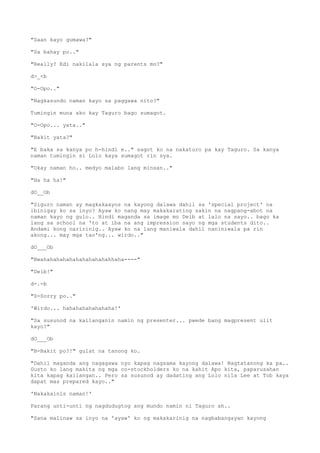 "Saan kayo gumawa?"
"Sa bahay po.."
"Really? Edi nakilala sya ng parents mo?"
d>_<b
"O-Opo.."
"Nagkasundo naman kayo sa paggawa nito?"
Tumingin muna ako kay Taguro bago sumagot.
"O-Opo... yata.."
"Bakit yata?"
"E baka sa kanya po h-hindi e.." sagot ko na nakaturo pa kay Taguro. Sa kanya
naman tumingin si Lolo kaya sumagot rin sya.
"Okay naman ho.. medyo malabo lang minsan.."
"Ha ha ha!"
dO__Ob
"Siguro naman ay magkakaayos na kayong dalawa dahil sa 'special project' na
ibinigay ko sa inyo? Ayaw ko nang may makakarating sakin na nagpang-abot na
naman kayo ng gulo.. Hindi maganda sa image mo Deib at lalo na sayo.. bago ka
lang sa school na 'to at iba na ang impression sayo ng mga students dito..
Andami kong naririnig.. Ayaw ko na lang maniwala dahil naniniwala pa rin
akong... may mga tao'ng... wirdo.."
dO___Ob
"Bwahahahahahahahahahahahhaha----"
"Deib!"
d-.-b
"S-Sorry po.."
'Wirdo... hahahahahahahaha!'
"Sa susunod na kailanganin namin ng presenter... pwede bang magpresent ulit
kayo?"
dO___Ob
"B-Bakit po?!" gulat na tanong ko.
"Dahil maganda ang nagagawa nyo kapag nagsama kayong dalawa! Nagtatanong ka pa..
Gusto ko lang makita ng mga co-stockholders ko na kahit Apo kita, paparusahan
kita kapag kailangan.. Pero sa susunod ay dadating ang Lolo nila Lee at Tob kaya
dapat mas prepared kayo.."
'Nakakainis naman!'
Parang unti-unti ng nagdudugtog ang mundo namin ni Taguro ah..
"Sana malinaw sa inyo na 'ayaw' ko ng makakarinig na nagbabangayan kayong
 