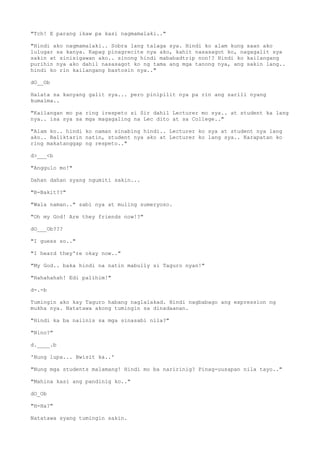 "Tch! E parang ikaw pa kasi nagmamalaki.."
"Hindi ako nagmamalaki.. Sobra lang talaga sya. Hindi ko alam kung saan ako
lulugar sa kanya. Kapag pinagrecite nya ako, kahit nasasagot ko, nagagalit sya
sakin at sinisigawan ako.. sinong hindi mababadtrip non!? Hindi ko kailangang
purihin nya ako dahil nasasagot ko ng tama ang mga tanong nya, ang sakin lang..
hindi ko rin kailangang bastosin nya.."
dO__Ob
Halata sa kanyang galit sya... pero pinipilit nya pa rin ang sarili nyang
kumalma..
"Kailangan mo pa ring irespeto si Sir dahil Lecturer mo sya.. at student ka lang
nya.. isa sya sa mga magagaling na Lec dito at sa College.."
"Alam ko.. hindi ko naman sinabing hindi.. Lecturer ko sya at student nya lang
ako.. Baliktarin natin, student nya ako at Lecturer ko lang sya.. Karapatan ko
ring makatanggap ng respeto.."
d>___<b
"Anggulo mo!"
Dahan dahan syang ngumiti sakin...
"B-Bakit??"
"Wala naman.." sabi nya at muling sumeryoso.
"Oh my God! Are they friends now!?"
dO___Ob???
"I guess so.."
"I heard they're okay now.."
"My God.. baka hindi na natin mabully si Taguro nyan!"
"Hahahahah! Edi palihim!"
d-.-b
Tumingin ako kay Taguro habang naglalakad. Hindi nagbabago ang expression ng
mukha nya. Natatawa akong tumingin sa dinadaanan.
"Hindi ka ba naiinis sa mga sinasabi nila?"
"Nino?"
d.____.b
'Nung lupa... Bwisit ka..'
"Nung mga students malamang! Hindi mo ba naririnig? Pinag-uusapan nila tayo.."
"Mahina kasi ang pandinig ko.."
dO_Ob
"H-Ha?"
Natatawa syang tumingin sakin.
 