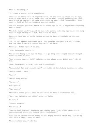 "Wow ah, touching.."
"It's been a month, you're surprising."
Umupo sya sa harap namin at nagpandekwatro, si Jep naman ay umupo sa tabi nya.
Hindi na kami bata ni Naih, nasa legal age na kami, sadyang nagkaproblema lang
kaya nalate sa pag-aaral at nasa high school pa kami. Since 'independent' kuno
kami, si Barb at Jep ang tumayong guardian namin.
"So what brought you here? Akala ko nalimutan nyo na ako.." nagtatampo kunyaring
sabi ni Barb.
"Pwede ba naman yon? Pumapasok na kami kaya ganon, medyo may mga hassle rin nung
nakaraan kaya walang chill out. Musta TB?" si Naih.
Nakikinig lang ako sa kanila habang umiinom ng kape at kumakain ng cake and
biscuit.
"Is that so? Nakakatampo naman pala.. May hassles kayo pero I'm not informed,
you know that I can help you... Anytime..." si Barb.
"Exactly.. Bakit nga ba?" si Jep.
"H-Ha? Managable naman e..."
"So ganon!? Kapag hindi nyo na kaya, saka pa lang kayo lalapit sakin?" umiiyak
kunwaring sabi ni Barb.
"Wag ka ngang maartiii beki! Malalaki na mga alaga mo por pabor ahh." sabi ni
Jep.
"Bawal magbiro?!" si Barb. "Oh, how's schooling?"
"Hahahahaha! Yan ang tanongin nyo!" turo sakin ni Naih habang kumakain ng cake.
"Masaya naman.. Sana.."
"Bakit?"
"Marami bang bully?"
"Marami..."
"Oh tapos!?"
"Yun lang..."
"Managable naman yata e, keri na yan!" biro ni Barb at nagtawanan kami.
"Wait, may ipinunta kami dito." singit ni Naih.
"I know.."
"Pengeng work..."
"Of course.."
"Saan mo kami ipapasok? Weekends kami pwede, pero Friday night pwede na rin
kaming magwork since wala namang pasok kinabukasan."
"Don kayo sa 7:00pm onwards every Friday. Kapag weekends whole day. Kaya ba ng
10-12hours a day?" tanong ni Barb.
"With overtime pay.." sabi ko.
 