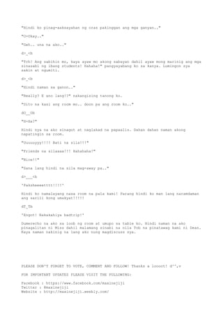"Hindi ko pinag-aaksayahan ng oras pakinggan ang mga ganyan.."
"O-Okay.."
"Geh.. una na ako.."
d>_<b
"Tch! Ang sabihin mo, kaya ayaw mo akong sabayan dahil ayaw mong marinig ang mga
sinasabi ng ibang students! Hahaha!" pangyayabang ko sa kanya. Lumingon sya
sakin at ngumiti.
d>_<b
"Hindi naman sa ganon.."
"Really? E ano lang!?" nakangising tanong ko.
"Dito na kasi ang room mo.. doon pa ang room ko.."
dO__Ob
"H-Ha?"
Hindi nya na ako sinagot at naglakad na papaalis. Dahan dahan naman akong
napatingin sa room.
"Uuuuuyyy!!!! Bati na sila!!!"
"Friends na silaaaa!!! Hahahaha!"
"Nice!!"
"Sana lang hindi na sila mag-away pa.."
d>___<b
'Paksheeeetttt!!!!'
Hindi ko namalayang nasa room na pala kami! Parang hindi ko man lang naramdaman
ang sarili kong umakyat!!!!!
dT_Tb
'Engot! Nakakahiya badtrip!'
Dumerecho na ako sa loob ng room at umupo sa table ko. Hindi naman na ako
pinagalitan ni Miss dahil malamang sinabi na nila Tob na pinatawag kami ni Dean.
Kaya naman nakinig na lang ako nung magdiscuss sya.
PLEASE DON'T FORGET TO VOTE, COMMENT AND FOLLOW! Thanks a loooot! d^^,v
FOR IMPORTANT UPDATES PLEASE VISIT THE FOLLOWING:
Facebook : https://www.facebook.com/maxinejiji
Twitter : @maxinejiji
Website : http://maxinejiji.weebly.com/
 