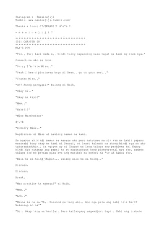 Instagram : @maxinejiji
Tumblr: www.maxinejiji.tumblr.com/
Thanks a looot JIJIERAS!!! d^o^b ?
- m a x i n e j i j i ?
*******************************************
[51] CHAPTER 50
*******************************************
MAX'S POV
'Tss.. Puro kasi dada e.. hindi tuloy napansing nasa tapat na kami ng room nya.'
Pumasok na ako sa room.
"Sorry I'm late Miss.."
"Yeah I heard pinatawag kayo ni Dean.. go to your seat.."
"Thanks Miss.."
"Oh? Anong nangyari?" bulong ni Naih.
"Okay na.."
"Okay na kayo?"
"Mmm.."
"Naks!!!"
"Miss Marchessa!"
d-.-b
"S-Sorry Miss.."
Nagdiscuss si Miss at nakinig naman na kami.
Sa ngayon ay hindi naman sa masaya ako pero natutuwa na rin ako na kahit papano
masasabi kong okay na kami ni Sensui, at least kalmado na akong hindi nya na ako
tatarantaduhin.. Sa ngayon ay si Chupan na lang talaga ang problema ko. Kapag
hindi nya nahanap ang papel ko at napatunayan kong pinepersonal nya ako, gagawa
talaga ako ng paraan para sya ang masibak sa school na 'to at hindi ako.
'Wala ka sa hulog Chupan... walang wala ka sa hulog..'
Discuss.
Discuss.
Break.
"May practice ka mamaya?" si Naih.
"Mmm.."
"Ahh.."
"Mauna ka na sa TB.. Susunod na lang ako.. Ano nga pala ang sabi nila Barb?
Nakausap mo na?"
"Oo.. Okay lang sa kanila.. Pero kailangang mag-adjust tayo.. Gabi ang trabaho
 