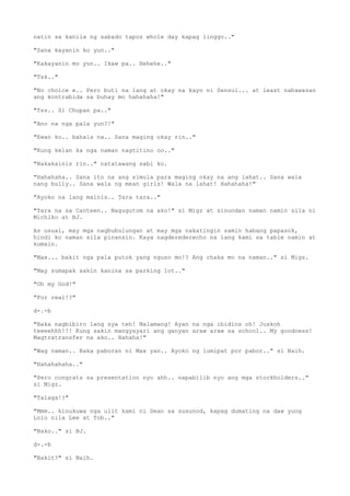natin sa kanila ng sabado tapos whole day kapag linggo.."
"Sana kayanin ko yun.."
"Kakayanin mo yun.. Ikaw pa.. Hehehe.."
"Tsk.."
"No choice e.. Pero buti na lang at okay na kayo ni Sensui... at least nabawasan
ang kontrabida sa buhay mo hahahaha!"
"Tss.. Si Chupan pa.."
"Ano na nga pala yun?!"
"Ewan ko.. bahala na.. Sana maging okay rin.."
"Kung kelan ka nga naman nagtitino oo.."
"Nakakainis rin.." natatawang sabi ko.
"Hahahaha.. Sana ito na ang simula para maging okay na ang lahat.. Sana wala
nang bully.. Sana wala ng mean girls! Wala na lahat! Hahahaha!"
"Ayoko na lang mainis.. Tara tara.."
"Tara na sa Canteen.. Nagugutom na ako!" si Migz at sinundan naman namin sila ni
Michiko at BJ.
As usual, may mga nagbubulungan at may mga nakatingin samin habang papasok,
hindi ko naman sila pinansin. Kaya nagderederecho na lang kami sa table namin at
kumain.
"Max... bakit nga pala putok yang nguso mo!? Ang chaka mo na naman.." si Migz.
"May sumapak sakin kanina sa parking lot.."
"Oh my God!"
"For real!?"
d-.-b
"Baka nagbibiro lang sya teh! Malamang! Ayan na nga ibidins oh! Juskoh
teeeehhh!!! Kung sakin mangyayari ang ganyan araw araw sa school.. My goodness!
Magtratransfer na ako.. Hahaha!"
"Wag naman.. Baka paboran ni Max yan.. Ayoko ng lumipat por pabor.." si Naih.
"Hahahahaha.."
"Pero congrats sa presentation nyo ahh.. napabilib nyo ang mga stockholders.."
si Migz.
"Talaga!?"
"Mmm.. kinukuwa nga ulit kami ni Dean sa susunod, kapag dumating na daw yung
Lolo nila Lee at Tob.."
"Nako.." si BJ.
d-.-b
"Bakit?" si Naih.
 
