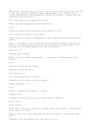 "Wala naman.. Matanong kasi ang Lolo ni Lee at mahilig namang mang-inis ang Lolo
ni Tob.. yan ang sabi ng Kuya ko kapag nagprepresent sila.. Parati kasing
College ang presenter kapag dumadating ang mga stockholders.. Ngayon lang may
nagpresent na high school.."
"Oh di ba!? Bida ka na naman teh!" si Migz.
"Bakit nga pala pinagpresent sila?" si Michiko.
d-.-b
"Lutang na naman teh!?? Punishment nga sa kanila di ba?"
"Ay oo nga pala.. Hihihi.. Sorry naman.."
"Bakit nga ba parating may nagprepresent kapag nadating ang mga stockholders?"
si Naih.
"Kasi.... ang sabi ni Dean.. Gusto daw nyang maipakita sa mga stockholders na
hindi nila kailangang mag-alala dahil okay ang learning ng mga students dito..
Na ready sila lagi kapag dumating ang mga stockholders.."
"Ang korni.."
"Hahahah ganon talaga!"
Kumain lang kami habang nagdadaldalan... nung bigla na namang umingay ang
paligid..
d-.-b
'Parating na ang tatlong kulapo..'
"Ampopogi talaga huhuhuh.."
"Ang babango pa.."
"Gusto kong amuy-amoyin si Deib.."
"Hahahaha ako rin! Gusto ko syang yakapin!"
"Huhuhu Leeeeeee....."
d-.-b
"Kadiri.. nagkalat ang malandi.." si Naih.
"Hahaha!" ako.
"Yiieeee friends na nga pala kayo ni Deib noh?" si Michiko.
"Hindi naman.."
"E ano lang!?"
"Hindi kami friends pero hindi na rin naman siguro kami enemies.. Yun ang para
sakin, ewan ko sa kanya.."
"Okay na kayo nyan.. Kung nakakausap mo na sya ng maayos e okay na kayo nyan..
Naks!"
"Hahahaha! Wala nang gagalaw sayo nyan dito.." si BJ.
 