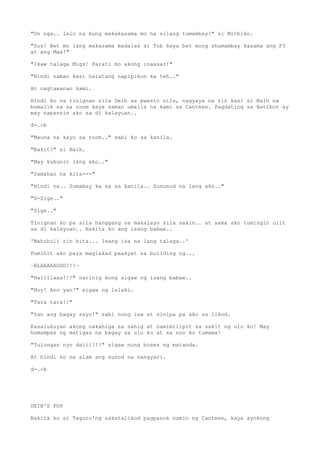 "Oo nga.. lalo na kung makakasama mo na silang tumambay!" si Michiko.
"Sus! Bet mo lang makasama madalas si Tob kaya bet mong shumambay kasama ang F3
at ang Max!"
"Ikaw talaga Migz! Parati mo akong inaasar!"
"Hindi naman kasi halatang napipikon ka teh.."
At nagtawanan kami.
Hindi ko na tinignan sila Deib sa pwesto nila, nagyaya na rin kasi si Naih na
bumalik na sa room kaya naman umalis na kami sa Canteen. Pagdating sa Batibot ay
may napansin ako sa di kalayuan..
d-.-b
"Mauna na kayo sa room.." sabi ko sa kanila.
"Bakit?" si Naih.
"May kukunin lang ako.."
"Samahan na kita---"
"Hindi na.. Sumabay ka na sa kanila.. Susunod na lang ako.."
"S-Sige.."
"Sige.."
Tinignan ko pa sila hanggang sa makalayo sila sakin.. at saka ako tumingin ulit
sa di kalayuan.. Nakita ko ang isang babae..
'Mahuhuli rin kita... Isang isa na lang talaga..'
Pumihit ako para maglakad paakyat sa building ng...
~BLAAAAAGGG!!!~
"Hallllaaa!!!" narinig kong sigaw ng isang babae..
"Hoy! Ano yan!" sigaw ng lalaki.
"Tara tara!!"
"Yan ang bagay sayo!" sabi nung isa at sinipa pa ako sa likod.
Kasalukuyan akong nakahiga sa sahig at namimilipit sa sakit ng ulo ko! May
humampas ng matigas na bagay sa ulo ko at sa noo ko tumama!
"Tulungan nyo dalii!!!" sigaw nung boses ng matanda.
At hindi ko na alam ang sunod na nangyari.
d-.-b
DEIB'S POV
Nakita ko si Taguro'ng nakatalikod pagpasok namin ng Canteen, kaya ayokong
 