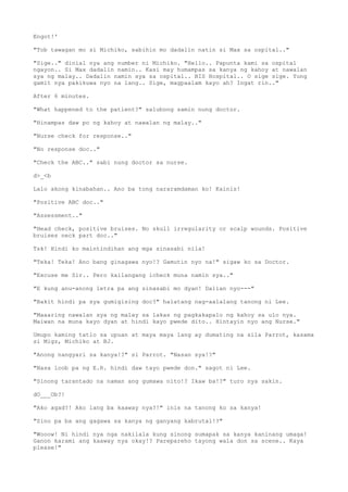 Engot!'
"Tob tawagan mo si Michiko, sabihin mo dadalin natin si Max sa ospital.."
"Sige.." dinial nya ang number ni Michiko. "Hello.. Papunta kami sa ospital
ngayon.. Si Max dadalin namin.. Kasi may humampas sa kanya ng kahoy at nawalan
sya ng malay.. Dadalin namin sya sa ospital.. BIS Hospital.. O sige sige. Yung
gamit nya pakikuwa nyo na lang.. Sige, magpaalam kayo ah? Ingat rin.."
After 6 minutes.
"What happened to the patient?" salubong samin nung doctor.
"Hinampas daw po ng kahoy at nawalan ng malay.."
"Nurse check for response.."
"No response doc.."
"Check the ABC.." sabi nung doctor sa nurse.
d>_<b
Lalo akong kinabahan.. Ano ba tong nararamdaman ko! Kainis!
"Positive ABC doc.."
"Assessment.."
"Head check, positive bruises. No skull irregularity or scalp wounds. Positive
bruises neck part doc.."
Tsk! Hindi ko maintindihan ang mga sinasabi nila!
"Teka! Teka! Ano bang ginagawa nyo!? Gamutin nyo na!" sigaw ko sa Doctor.
"Excuse me Sir.. Pero kailangang icheck muna namin sya.."
"E kung anu-anong letra pa ang sinasabi mo dyan! Dalian nyo---"
"Bakit hindi pa sya gumigising doc?" halatang nag-aalalang tanong ni Lee.
"Maaaring nawalan sya ng malay sa lakas ng pagkakapalo ng kahoy sa ulo nya.
Maiwan na muna kayo dyan at hindi kayo pwede dito.. Hintayin nyo ang Nurse."
Umupo kaming tatlo sa upuan at maya maya lang ay dumating na sila Parrot, kasama
si Migz, Michiko at BJ.
"Anong nangyari sa kanya!?" si Parrot. "Nasan sya!?"
"Nasa loob pa ng E.R. hindi daw tayo pwede don." sagot ni Lee.
"Sinong tarantado na naman ang gumawa nito!? Ikaw ba!?" turo nya sakin.
dO___Ob?!
"Ako agad?! Ako lang ba kaaway nya?!" inis na tanong ko sa kanya!
"Sino pa ba ang gagawa sa kanya ng ganyang kabrutal!?"
"Wooow! Ni hindi nya nga nakilala kung sinong sumapak sa kanya kaninang umaga!
Ganon karami ang kaaway nya okay!? Parepareho tayong wala don sa scene.. Kaya
please!"
 