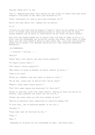 "Enough! Pwede ba!?" si Lee.
"Yan e.. Nagbibintang agad! Para sabihin ko sayo hindi rin namin alam kung anong
nangyari! Tinulungan na nga namin yung kaibigan mo e!"
"Tssh! Siguraduhin mo lang na wala kang kinalaman dito!"
Nainis ako kaya umalis ako. Lumabas ako ng ospital!
d>_<b
'Siraulo ba sya!? Ako lang ba kaaway ni Taguro!? Ganon ba ako kasama sa tingin
nila!? Oo marami akong katarantaduhang ginawa sa kanya pero hindi ko naman
kayang hampasin sya ng kahoy na ikahihimatay nya pa! Hindi ako ganon kasama!'
Pero sino nga kayang gumawa nun sa kanya!? Kasi ang alam ko naman ay ako at si
Choco lang ang nakabangga nya ng matindi maliban kay Aimee. Hindi naman si Aimee
dahil ang sabi nung nakakita kanina ay mga lalaki daw.. Sino kaya ang posibleng
gumawa nun sa kanya!? Tch! Masyado kasing pa-cool! Ayan andaming nakakaaway!
Nakakainis!
~RIIIINNNGGGGG~
~ ? Kimeniah ? Calling. . . ~
"Hello?"
"Deib? Bakit nasa ospital daw kayo? Anong nangyari?"
"Si Taguro dinala namin.."
"Ha?! Bakit?! Anong nangyari?!"
"May pumalo sa kanya ng makapal na kahoy, nawalan ng malay.."
"Okay na ba sya?"
"Hindi pa, kadadala lang kasi namin sa kanya sa loob.."
"Oh my God.. Anong sabi ng doctor? Will she be okay?"
"Maaari, hindi naman siguro malala.."
"Tsk! Sino naman kayang may kasalanan? Si Choco ba?!"
"Hindi ko alam Kim, hindi kasi namin nakita.. Nakita pa namin sya kanina sa
Canteen, tapos paglabas nya siguro dun sya tinira.."
"Grabe! Ang lakas naman ng loob nung student na yun!"
"Wag ka ng mag-alala dyan, babalitaan na lang kita mamaya ha?"
"O sige sige.. Ako na bahalang magsabi sa Lec nyo.."
"Salamat.."
"Sige ingat dyan ah? Balitaan mo ako.."
"Okay.."
"Bye.."
Pagkababa ko ng phone don ako nakaramdam ng kaba.. matinding kaba..
 