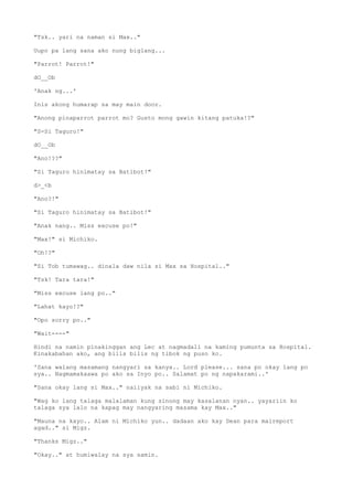 "Tsk.. yari na naman si Max.."
Uupo pa lang sana ako nung biglang...
"Parrot! Parrot!"
dO__Ob
'Anak ng...'
Inis akong humarap sa may main door.
"Anong pinaparrot parrot mo? Gusto mong gawin kitang patuka!?"
"S-Si Taguro!"
dO__Ob
"Ano!??"
"Si Taguro hinimatay sa Batibot!"
d>_<b
"Ano?!"
"Si Taguro hinimatay sa Batibot!"
"Anak nang.. Miss excuse po!"
"Max!" si Michiko.
"Oh!?"
"Si Tob tumawag.. dinala daw nila si Max sa Hospital.."
"Tsk! Tara tara!"
"Miss excuse lang po.."
"Lahat kayo!?"
"Opo sorry po.."
"Wait----"
Hindi na namin pinakinggan ang Lec at nagmadali na kaming pumunta sa Hospital.
Kinakabahan ako, ang bilis bilis ng tibok ng puso ko.
'Sana walang masamang nangyari sa kanya.. Lord please... sana po okay lang po
sya.. Nagmamakaawa po ako sa Inyo po.. Salamat po ng napakarami..'
"Sana okay lang si Max.." naiiyak na sabi ni Michiko.
"Wag ko lang talaga malalaman kung sinong may kasalanan nyan.. yayariin ko
talaga sya lalo na kapag may nangyaring masama kay Max.."
"Mauna na kayo.. Alam ni Michiko yun.. dadaan ako kay Dean para maireport
agad.." si Migz.
"Thanks Migz.."
"Okay.." at humiwalay na sya samin.
 