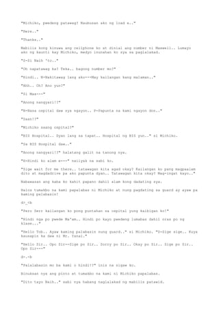 "Michiko, pwedeng patawag? Naubusan ako ng load e.."
"Here.."
"Thanks.."
Mabilis kong kinuwa ang cellphone ko at dinial ang number ni Maxwell.. Lumayo
ako ng kaunti kay Michiko, medyo inunahan ko sya sa paglalakad.
"S-Si Naih 'to.."
"Oh napatawag ka? Teka.. bagong number mo?"
"Hindi.. N-Nakitawag lang ako---May kailangan kang malaman.."
"Ahh.. Oh? Ano yun?"
"Si Max---"
"Anong nangyari!?"
"N-Nasa ospital daw sya ngayon.. P-Papunta na kami ngayon don.."
"Saan!?"
"Michiko saang ospital?"
"BIS Hospital.. Dyan lang sa tapat.. Hospital ng BIS yun.." si Michiko.
"Sa BIS Hospital daw.."
"Anong nangyari!?" halatang galit na tanong nya.
"H-Hindi ko alam e---" naiiyak na sabi ko.
"Sige wait for me there.. tatawagan kita agad okay? Kailangan ko pang magpaalam
dito at magdadrive pa ako papunta dyan.. Tatawagan kita okay? Mag-ingat kayo.."
Nabawasan ang kaba ko kahit papano dahil alam kong dadating sya.
Halos tumakbo na kami papalabas ni Michiko at nung pagdating sa guard ay ayaw pa
kaming palabasin!
d>_<b
"Pero Serr kailangan ko pong puntahan sa ospital yung kaibigan ko!"
"Hindi nga po pwede Ma'am.. Hindi po kayo pwedeng lumabas dahil oras po ng
klase..."
"Hello Tob.. Ayaw kaming palabasin nung guard.." si Michiko. "S-Sige sige.. Kuya
kausapin ka daw ni Mr. Yanai."
"Hello Sir.. Opo Sir--Sige po Sir.. Sorry po Sir.. Okay po Sir.. Sige po Sir..
Opo Sir---"
d-.-b
"Palalabasin mo ba kami o hindi!?" inis na sigaw ko.
Binuksan nya ang pinto at tumakbo na kami ni Michiko papalabas.
"Dito tayo Naih.." sabi nya habang naglalakad ng mabilis patawid.
 