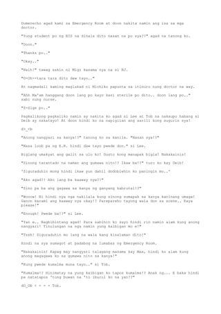 Dumerecho agad kami sa Emergency Room at doon nakita namin ang isa sa mga
doctor.
"Yung student po ng BIS na dinala dito nasan na po sya??" agad na tanong ko.
"Doon."
"Thanks po.."
"Okay.."
"Naih!" tawag sakin ni Migz kasama nya na si BJ.
"O-Oh--tara tara dito daw tayo.."
At nagmadali kaming maglakad ni Michiko papunta sa itinuro nung doctor na way.
"Ahh Ma'am hanggang doon lang po kayo kasi sterile po dito.. doon lang po.."
sabi nung nurse.
"S-Sige po.."
Pagkalikong pagkaliko namin ay nakita ko agad si Lee at Tob na nakaupo habang si
Deib ay nakatayo! At doon hindi ko na napigilan ang sarili kong sugurin sya!
d>_<b
"Anong nangyari sa kanya!?" tanong ko sa kanila. "Nasan sya!?"
"Nasa loob pa ng E.R. hindi daw tayo pwede don." si Lee.
Biglang umakyat ang galit sa ulo ko! Gusto kong manapak bigla! Nakakainis!
"Sinong tarantado na naman ang gumawa nito!? Ikaw ba!?" turo ko kay Deib!
'Siguraduhin mong hindi ikaw yun dahil dodoblehin ko paningin mo..'
"Ako agad?! Ako lang ba kaaway nya?!"
"Sino pa ba ang gagawa sa kanya ng ganyang kabrutal!?"
"Wooow! Ni hindi nya nga nakilala kung sinong sumapak sa kanya kaninang umaga!
Ganon karami ang kaaway nya okay!? Parepareho tayong wala don sa scene.. Kaya
please!"
"Enough! Pwede ba!?" si Lee.
"Yan e.. Nagbibintang agad! Para sabihin ko sayo hindi rin namin alam kung anong
nangyari! Tinulungan na nga namin yung kaibigan mo e!"
"Tssh! Siguraduhin mo lang na wala kang kinalaman dito!"
Hindi na sya sumagot at padabog na lumabas ng Emergency Room.
"Nakakainis! Kapag may nangyari talagang masama kay Max, hindi ko alam kung
anong magagawa ko sa gumawa nito sa kanya!"
"Kung pwede kumalma muna tayo.." si Tob.
"Kumalma!? Hinimatay na yung kaibigan ko tapos kumalma!? Anak ng... E baka hindi
pa natatapos 'tong buwan na 'to iburol ko na yan!?"
dO_Ob < - - - Tob.
 