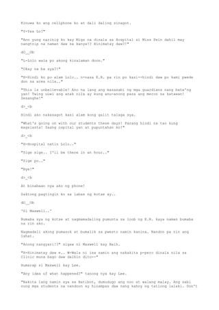 Kinuwa ko ang cellphone ko at dali daling sinagot.
"Y-Yes Lo?"
"Ano yung narinig ko kay Migz na dinala sa Hospital si Miss Pein dahil may
nangtrip na naman daw sa kanya!? Hinimatay daw?!"
dO__Ob
"L-Lolo wala po akong kinalaman doon."
"Okay na ba sya?!"
"H-Hindi ko po alam Lolo.. n-nasa E.R. pa rin po kasi--hindi daw po kami pwede
don sa area nila.."
"This is unbelievable! Ano na lang ang masasabi ng mga guardians nang bata'ng
yan! Twing uuwi ang anak nila ay kung anu-anong pasa ang meron sa katawan!
Sesanghe!"
d>_<b
Hindi ako nakasagot kasi alam kong galit talaga sya.
"What's going on with our students these days! Parang hindi na tao kung
magsiasta! Saang ospital yan at pupuntahan ko!"
d>_<b
"H-Hospital natin Lolo.."
"Sige sige.. I'll be there in an hour.."
"Sige po.."
"Bye!"
d>_<b
At binabaan nya ako ng phone!
Saktong pagtingin ko sa labas ng kotse ay..
dO__Ob
'Si Maxwell..'
Bumaba sya ng kotse at nagmamadaling pumunta sa loob ng E.R. kaya naman bumaba
na rin ako.
Nagmadali akong pumasok at bumalik sa pwesto namin kanina. Nandon pa rin ang
lahat.
"Anong nangyari!?" sigaw ni Maxwell kay Naih.
"H-Hinimatay daw e.. W-Wala ni isa samin ang nakakita p-pero dinala nila sa
Clinic muna bago daw dalhin dito--"
Humarap si Maxwell kay Lee.
"Any idea of what happened?" tanong nya kay Lee.
"Nakita lang namin sya sa Batibot, dumudugo ang noo at walang malay. Ang sabi
nung mga students na nandoon ay hinampas daw nang kahoy ng tatlong lalaki. Don't
 