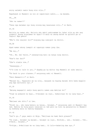 worry aalamin namin kung sino sila.."
Napahawak si Maxwell sa noo at napatingin sakin.... ng masama.
dO___Ob
'Ako na naman!?'
"Sana nga malaman nyo kung sinong may kasalanan nito.." si Naih.
d>_<b
Naiinis na naman ako. Naiinis ako dahil pakiramdam ko lahat sila ay ako ang
suspect! Anong kinalaman ko dyan!? E wala na akong balak na guluhin pa si
Taguro! Mga peste!
"Who's the nearest kin?" biglang may sumulpot na doctor.
dO_Ob
Agad naman akong lumapit at napatayo naman yung iba.
"Me doc.."
"Oh.. Mr. Del Valle.." nakangiting bati sa kanya nung doctor.
"How's her doc?"
"She's stable now.."
'Haaaayyyy..'
"I'd like to talk to you.." dagdag pa ng doctor kay Maxwell at saka umalis.
"Go back to your classes.." seryosong sabi ni Maxwell.
"Pero Maxwell---" si Naih.
"Maiwan ka.. Papasukin mo na sila.. masyado na kayong marami dito baka magalit
ang mga Lecturers nyo.."
d>_<b
'Walang magagalit sakin kung ganito naman ang dahilan ko!'
"Sige na pumasok na kayo.. S-Salamat sa inyo.. babalitaan ko na lang kayo.."
d>_<b
"Maiiwan ako dito." si Lee.
"Hindi na.. ako nang bahala sa kanya.. Salamat.." seryosong sabi ni Maxwell kay
Lee. Nakita ko kung paano nanglumo si Lee pero sa tono ng pananalita ni Maxwell
ay mukhang wala na kaming magagawa.
d-.-b
"Let's go.." yaya samin ni Migz. "Balitaan mo kami Naih please?"
"Oo sige.. Salamat ng marami.. Salamat sa inyo.. Michiko.. Lee.. Salamat.. Tob..
D-Deib.. Salamat.."
"S-Sige.. B-Balitaan mo na lang kami.. Si Lolo--dadating daw sya.."
 