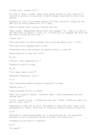 "S-Sige sige.. Salamat ulit.."
Yun lang at umalis na kami. Sabay sabay kaming pumasok sa loob, hindi ko na
ibinalik sa parking lot ang kotse ko dahil katapat lang mismo ng school ang
ospital.
"Nakakainis! Gusto ko pa sanang magstay don huhuhu nag-aalala talaga ako kay
Max! Sino ba kasing gumawa nito e!" si Migz.
"Wala ba kayong idea?" tanong ni Michiko kay Tob.
"Wala talaga.. Magkakasama kaming tatlo nung mangyari 'to.. Okay na si Deib at
Max kaya hindi na gagawin ni Deib 'to.. At hindi nya rin magagawa ang ganon kay
Max kahit na hindi pa sila okay.."
'Thanks Tob..'
"Sana matulungan nyo kaming mahanap kung sinong may pakana nito.." si BJ.
"Pero pano natin magagawa yun?" si Tob.
"Tatanongin natin yung students na nakakita kanina.." sagot ko.
"Natatandaan mo ba kung sino sila?"
dO__Ob
"H-Hindi.. Pero ipapatawag ko.."
"Gagawin mo yun?!" si Migz.
dO__Ob
"O-Oo naman! Bakit hindi!?"
"Hahahaha! Nakakagulat lang.."
d-.-b
"Sino nga palang nagdala kay Max sa hospital?" si Migz.
"Kaming tatlo.."
"Anong ginagawa nyo don sa scene?"
"Kami ang tinawag ni Shayne.. Classmate namin.. Samin nagsumbong nung nasa
Canteen kami."
"I see.. Thanks sa inyo.." nakangiting sabi nya. "Grabe.. Grabe ang inabot nya
dito sa school natin.."
Nakaramdam na naman ako ng guilt. Pakiramdam ko kung hindi dahil sakin hindi
magkakaganon si Taguro. Kung hindi ko sinimulan, walang susunod sa ginawa ko!
d>_<b
"Hahanapin ko kung sinong gumawa non.." seryosong sabi ko. "At kailangang
mabigyan nya ako ng magandang dahilan kung bakit nya ginawa yun.."
"G-Gagawin mo yun Deib?!" si Michiko.
d>_<b
"Oo naman!"
 