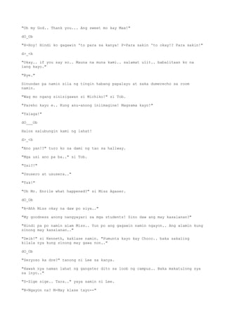 "Oh my God.. Thank you... Ang sweet mo kay Max!"
dO_Ob
"H-Hoy! Hindi ko gagawin 'to para sa kanya! P-Para sakin 'to okay!? Para sakin!"
d>_<b
"Okay.. if you say so.. Mauna na muna kami.. salamat ulit.. babalitaan ko na
lang kayo."
"Bye."
Sinundan pa namin sila ng tingin habang papalayo at saka dumerecho sa room
namin.
"Wag mo ngang sinisigawan si Michiko!" si Tob.
"Pareho kayo e.. Kung anu-anong iniimagine! Magsama kayo!"
"Talaga!"
dO___Ob
Halos salubungin kami ng lahat!
d>_<b
"Ano yan!?" turo ko sa dami ng tao sa hallway.
"Mga usi ano pa ba.." si Tob.
"Usi?!"
"Ususero at ususera.."
"Tsk!"
"Oh Mr. Enrile what happened?" si Miss Agaser.
dO_Ob
"A-Ahh Miss okay na daw po siya.."
"My goodness anong nangyayari sa mga students! Sino daw ang may kasalanan?"
"Hindi pa po namin alam Miss.. Yun po ang gagawin namin ngayon.. Ang alamin kung
sinong may kasalanan.."
"Deib!" si Kenneth, kaklase namin. "Pumunta kayo kay Choco.. baka sakaling
kilala nya kung sinong may gawa non.."
dO_Ob
"Seryoso ka dre?" tanong ni Lee sa kanya.
"Hawak nya naman lahat ng gangster dito sa loob ng campus.. Baka makatulong sya
sa inyo.."
"S-Sige sige.. Tara.." yaya samin ni Lee.
"N-Ngayon na? M-May klase tayo--"
 