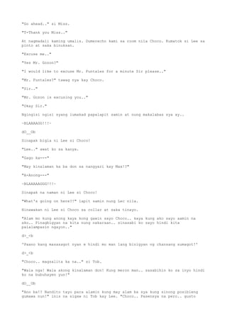 "Go ahead.." si Miss.
"T-Thank you Miss.."
At nagmadali kaming umalis. Dumerecho kami sa room nila Choco. Kumatok si Lee sa
pinto at saka binuksan.
"Excuse me.."
"Yes Mr. Gozon?"
"I would like to excuse Mr. Funtales for a minute Sir please.."
"Mr. Funtales?" tawag nya kay Choco.
"Sir.."
"Mr. Gozon is excusing you.."
"Okay Sir."
Ngingisi ngisi syang lumakad papalapit samin at nung makalabas sya ay..
~BLAAAAGG!!!~
dO__Ob
Sinapak bigla ni Lee si Choco!
"Lee.." awat ko sa kanya.
"Gago ka---"
"May kinalaman ka ba don sa nangyari kay Max!?"
"A-Anong---"
~BLAAAAAGGG!!!~
Sinapak na naman ni Lee si Choco!
"What's going on here?!" lapit samin nung Lec nila.
Hinawakan ni Lee si Choco sa collar at saka tinayo.
"Alam mo kung anong kaya kong gawin sayo Choco.. kaya kung ako sayo aamin na
ako.. Pinagbigyan na kita nung nakaraan.. sinasabi ko sayo hindi kita
palalampasin ngayon.."
d>_<b
'Paano kang masasagot nyan e hindi mo man lang binigyan ng chansang sumagot!'
d>_<b
"Choco.. magsalita ka na.." si Tob.
"Wala nga! Wala akong kinalaman don! Kung meron man.. sasabihin ko sa inyo hindi
ko na bubuhayen yun!"
dO__Ob
"Ano ba!? Nandito tayo para alamin kung may alam ba sya kung sinong posibleng
gumawa nun!" inis na sigaw ni Tob kay Lee. "Choco.. Pasensya na pero.. gusto
 