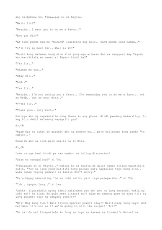 ang cellphone ko. Tinawagan ko si Reycie.
"Hello Sir?"
"Reycie.. I want you to do me a favor.."
"Ano yun Sir?"
"At kung pwede wag mo 'munang' iparating kay Lolo.. kung pwede lang naman.."
"I'll try my best Sir.. What is it?"
"Gusto kong malaman kung sino sino yung mga witness don sa nangyari kay Taguro
kanina--kilala mo naman si Taguro hindi ba?"
"Yes Sir.."
"Alamin mo yun.."
"Okay Sir.."
"And.."
"Yes Sir.."
"Reycie.. I'm not asking you a favor.. I'm demanding you to do me a favor.. Not
as Deib.. but as your Boss.."
"Y-Yes Sir.."
"Thank you.. very much.."
Huminga ako ng napakalalim nung ibaba ko ang phone. Hindi pwedeng makarating 'to
kay Lolo dahil malamang magagalit yun!
d>_<b
'Ayaw nya sa lahat ay gagamit ako ng powers ko... pero kailangan kong gawin 'to
ngayon..'
Bumalik ako sa room pero umalis na si Miss.
d>_<b
Late na nga kami hindi pa ako umabot sa huling discussion!
"Saan ka nanggaling?" si Tob.
"Tinawagan ko si Reycie.." bulong ko sa kanila at gulat naman silang napatingin
sakin. "Yun na lang yung nakikita kong paraan para magkaclue tayo kung sino..
wala naman tayong gagawin sa kanila don't worry."
"Pero kapag nakarating 'to sa Lolo natin, yari tayo parepareho.." si Tob.
"Tob.. ngayon lang.." si Lee.
"Sshhk! Siguraduhin nyong hindi malalaman yan ah! Ano na lang masasabi sakin ng
Lolo ko!? Na hindi ko gulo pero pinasok ko?! Alam mo namang ayaw na ayaw nila ay
yung gagamit tayo ng ganyang powers!"
"Hoy! Wag kang O.A.! Wala tayong special powers okay!? Nakikiusap lang tayo! And
besides, it's not as if we're going to kill the suspect! Tch!"
"Oo na! Oo na! Pinapaalala ko lang sa inyo na kasama sa Student's Manual na
 