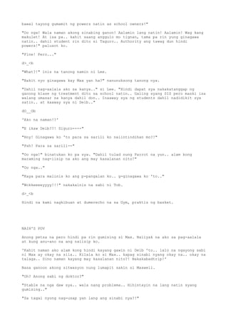 bawal tayong gumamit ng powers natin as school owners!"
"Oo nga! Wala naman akong sinabing ganon! Aalamin lang natin! Aalamin! Wag kang
makulet! At isa pa.. kahit saang anggulo mo tignan, tama pa rin yung ginagawa
natin.. dahil student rin dito si Taguro.. Authority ang tawag dun hindi
powers!" palusot ko.
"Fine! Pero..."
d>_<b
"What?!" inis na tanong namin ni Lee.
"Bakit nyo ginagawa kay Max yan ha?" nanunuksong tanong nya.
"Dahil nag-aalala ako sa kanya.." si Lee. "Hindi dapat sya nakakatanggap ng
ganong klase ng treatment dito sa school natin.. Galing syang SIS pero maski isa
walang umasar sa kanya dahil don.. Inaaway sya ng students dahil nadidikit sya
satin.. at kaaway sya ni Deib.."
dO__Ob
'Ako na naman!?'
"E ikaw Deib??! Siguro----"
"Hoy! Ginagawa ko 'to para sa sarili ko naiintindihan mo?!"
"Psh! Para sa sarili--"
"Oo nga!" binatukan ko pa sya. "Dahil tulad nung Parrot na yun.. alam kong
maraming nag-iisip na ako ang may kasalanan nito!"
"Oo nga.."
"Kaya para malinis ko ang p-pangalan ko.. g-ginagawa ko 'to.."
"Wokkeeeeyyyy!!!" nakakainis na sabi ni Tob.
d>_<b
Hindi na kami nagkibuan at dumerecho na sa Gym, praktis ng basket.
NAIH'S POV
Anong petsa na pero hindi pa rin gumising si Max. Naiiyak na ako sa pag-aalala
at kung anu-ano na ang naiisip ko.
'Kahit naman ako alam kong hindi kayang gawin ni Deib 'to.. lalo na ngayong sabi
ni Max ay okay na sila.. Kilala ko si Max.. kapag sinabi nyang okay na.. okay na
talaga.. Sino naman kayang may kasalanan nito?! Nakakabadtrip!'
Nasa ganoon akong sitwasyon nung lumapit sakin si Maxwell.
"Oh? Anong sabi ng doktor?"
"Stable na nga daw sya.. wala nang problema.. Hihintayin na lang natin syang
gumising.."
"Sa tagal nyong nag-usap yan lang ang sinabi nya?!"
 