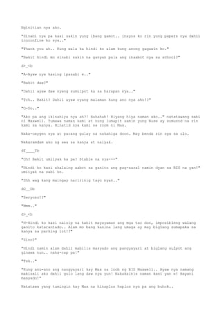 Nginitian nya ako.
"Sinabi nya pa kasi sakin yung ibang gamot.. inayos ko rin yung papers nya dahil
icoconfine ko sya.."
"Thank you ah.. Kung wala ka hindi ko alam kung anong gagawin ko."
"Bakit hindi mo sinabi sakin na ganyan pala ang inaabot nya sa school?"
d>_<b
"A-Ayaw nya kasing ipasabi e.."
"Bakit daw?"
"Dahil ayaw daw nyang sumulpot ka sa harapan nya.."
"Tch.. Bakit? Dahil ayaw nyang malaman kung ano nya ako!?"
"O-Oo.."
"Ako pa ang ikinahiya nya ah?! Hahahah! Hiyang hiya naman ako.." natatawang sabi
ni Maxwell. Tumawa naman kami at nung lumapit samin yung Nuse ay sumunod na rin
kami sa kanya. Hinatid nya kami sa room ni Max.
Naka-oxygen sya at parang gulay na nakahiga doon. May benda rin sya sa ulo.
Nakaramdam ako ng awa sa kanya at naiyak.
dT____Tb
"Oh? Bakit umiiyak ka pa? Stable na sya---"
"Hindi ko kasi akalaing aabot sa ganito ang pag-aaral namin dyan sa BIS na yan!"
umiiyak na sabi ko.
"Shh wag kang maingay naririnig tayo nyan.."
dO__Ob
"Seryoso!?"
"Mmm.."
d>_<b
"H-Hindi ko kasi naisip na kahit mayayaman ang mga tao don, imposibleng walang
ganito katarantado.. Alam mo bang kanina lang umaga ay may biglang sumapaka sa
kanya sa parking lot!?"
"Sino?"
"Hindi namin alam dahil mabilis masyado ang pangyayari at biglang sulpot ang
ginawa nun.. naka-cap pa!"
"Tsk.."
"Kung anu-ano ang nangyayari kay Max sa loob ng BIS Maxwell.. Ayaw nya namang
makisali ako dahil gulo lang daw nya yun! Nakakainis naman kasi yan e! Bayani
masyado!"
Natatawa yang tumingin kay Max na hinaplos haplos nya pa ang buhok..
 