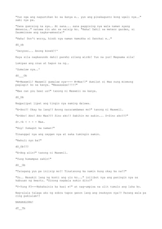 "Yun nga ang nagustohan ko sa kanya e.. yun ang pinakagusto kong ugali nya.."
sabi nya pa.
"Sana gumising na sya.. At sana... sana paggising nya wala naman syang
Amnesia.." natawa rin ako sa naisip ko. "Haha! Dahil sa meteor garden, si
Daumminsse ang nagka-amnesia!"
"Haha! Don't worry, hindi nya naman kamukha si Sanchai e.."
dO_ob
'Seryoso... Anong konek?!'
Kaya sila nagkasundo dahil pareho silang wirdo! Yun na yun! Magsama sila!
Lumipas ang oras at hapon na ng..
'Gumalaw sya..'
dO___Ob
"M-Maxwell! Maxwell gumalaw sya---- M-Max!?" dumilat si Max nung mismong
paglapit ko sa kanya. "Maaaaxxxx!!!!!"
"Max can you hear us?" tanong ni Maxwell sa kanya.
dO_Ob
Nagpalipat lipat ang tingin nya saming dalawa.
"A-Ano?! Okay ka lang!? Anong nararamdaman mo?" tanong ni Maxwell.
"A-Ako! Ako! Ako Max??? Sino ako!? Sabihin mo sakin... S-Sino ako???"
d-.-b < - - - Max.
"Hoy! Sumagot ka naman!"
Tinanggal nya ang oxygen nya at saka tumingin samin.
"Nahuli nyo ba?"
dO_Ob???
"A-Ang alin?" tanong ni Maxwell.
"Yung humampas sakin!"
dO__Ob
"Talagang yun pa iniisip mo?! Tinatanong ka namin kung okay ka na!?"
"Oo.. Masakit lang ng konti ang ulo ko..." inilibot nya ang paningin nya sa
kabuuan ng kwarto. "Sinong nagdala sakin dito?"
"Y-Yung F3---Nakakainis ka kasi e!" at nag-umpisa na ulit tumulo ang luha ko.
Nag-alala talaga ako ng sobra tapos ganon lang ang reaksyon nya!? Parang wala pa
ring pakialam!?
NAKAKALOKA!
dT__Tb
 