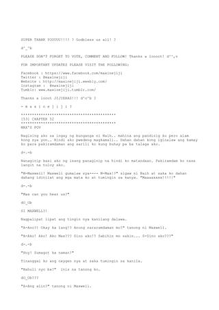 SUPER THANK YOUUUU!!!! ? Godbless us all! ?
d^_^b
PLEASE DON'T FORGET TO VOTE, COMMENT AND FOLLOW! Thanks a loooot! d^^,v
FOR IMPORTANT UPDATES PLEASE VISIT THE FOLLOWING:
Facebook : https://www.facebook.com/maxinejiji
Twitter : @maxinejiji
Website : http://maxinejiji.weebly.com/
Instagram : @maxinejiji
Tumblr: www.maxinejiji.tumblr.com/
Thanks a looot JIJIERAS!!! d^o^b ?
- m a x i n e j i j i ?
*******************************************
[53] CHAPTER 52
*******************************************
MAX'S POV
Nagising ako sa ingay ng bunganga ni Naih.. mahina ang pandinig ko pero alam
kong sya yon.. Hindi ako pwedeng magkamali.. Dahan dahan kong iginalaw ang kamay
ko para pakiramdaman ang sarili ko kung buhay pa ba talaga ako.
d-.-b
Nanaginip kasi ako ng isang panaginip na hindi ko matandaan. Pakiramdam ko nasa
langit na tuloy ako.
"M-Maxwell! Maxwell gumalaw sya---- M-Max!?" sigaw ni Naih at saka ko dahan
dahang idinilat ang mga mata ko at tumingin sa kanya. "Maaaaxxxx!!!!!"
d-.-b
"Max can you hear us?"
dO_Ob
SI MAXWELL?!
Nagpalipat lipat ang tingin nya kanilang dalawa.
"A-Ano?! Okay ka lang!? Anong nararamdaman mo?" tanong ni Maxwell.
"A-Ako! Ako! Ako Max??? Sino ako!? Sabihin mo sakin... S-Sino ako???"
d-.-b
"Hoy! Sumagot ka naman!"
Tinanggal ko ang oxygen nya at saka tumingin sa kanila.
"Nahuli nyo ba?" inis na tanong ko.
dO_Ob???
"A-Ang alin?" tanong ni Maxwell.
 