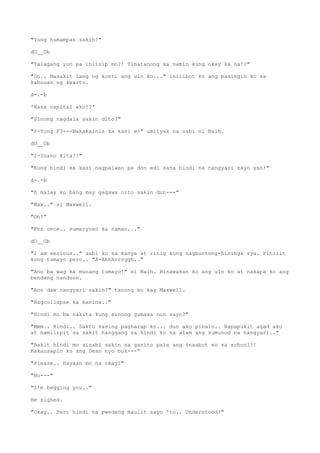 "Yung humampas sakin!"
dO__Ob
"Talagang yun pa iniisip mo?! Tinatanong ka namin kung okay ka na!?"
"Oo.. Masakit lang ng konti ang ulo ko..." inilibot ko ang paningin ko sa
kabuuan ng kwarto.
d-.-b
'Nasa ospital ako!?'
"Sinong nagdala sakin dito?"
"Y-Yung F3---Nakakainis ka kasi e!" umiiyak na sabi ni Naih.
dO__Ob
"I-Inano kita?!"
"Kung hindi ka kasi nagpaiwan pa don edi sana hindi na nangyari sayo yan!"
d-.-b
"E malay ko bang may gagawa nito sakin dun---"
"Max.." si Maxwell.
"Oh?"
"For once.. sumeryoso ka naman..."
dO__Ob
"I am serious.." sabi ko sa kanya at rinig kong nagbuntong-hininga sya. Pinilit
kong tumayo pero.. "A-Ahhhrrrggh.."
"Ano ba wag ka munang tumayo!" si Naih. Hinawakan ko ang ulo ko at nakapa ko ang
bendang nandoon.
"Ano daw nangyari sakin?" tanong ko kay Maxwell.
"Nagcollapse ka kanina.."
"Hindi mo ba nakita kung sinong gumawa nun sayo?"
"Mmm.. Hindi.. Sakto kasing pagharap ko... dun ako pinalo.. Napapikit agad ako
at namilipit sa sakit hanggang sa hindi ko na alam ang sumunod na nangyari.."
"Bakit hindi mo sinabi sakin na ganito pala ang inaabot mo sa school?!
Kakausapin ko ang Dean nyo buk---"
"Please.. Hayaan mo na okay?"
"No---"
"I'm begging you.."
He sighed.
"Okay.. Pero hindi na pwedeng maulit sayo 'to.. Understood?"
 