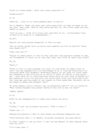 "Hindi na talaga pwede.. dahil wala akong sasantohi---"
"Understood!?"
d-.-b
'Meaning... wala na rin akong pwedeng gawin sa kanila.'
Yan si Maxwell. Kampi sya sakin pero alam nyang hindi sa lahat ng bagay ay ako
ang tama. Yeah right. Alam ko kung anong mga mali ko. Pero hindi sapat yun para
umabot sa ganito.
'Lalo na sayo... hindi kita kilala para ganitohin mo ko.. Sisiguraduhin kong
luluhod ka sa harap ko at magmamakaawa..'
dO_Ob??
Nagulat ako nung biglang humagulgol si Naih ng iyak.
"Ano ba kaisng ginawa natin sa kanila para paabutin pa nila sa ganito?! Paano
kung mapano ka?!"
"Okay lang ako---"
"Ganyan ka naman parati e! Puro ka okay lang ako! Yang pagiging kalmado mo dyan
ako kinakabahan e! Parati ka na lang okay okay! Pero hindi ka naman okay talga!"
dO__Ob
"Naih--"
"Hindi e! Foul na yung ginagawa nila sayo! Sa loob mismo ng campus hindi ka
safe! Yung mga pagpaparinig nila matatanggap ko pa e! Yung mga kakornihan nila
araw-araw pwede kong deadmahin kesehodang mapanis pa ang laway ko! Hindi naman
ako mamamatay sa mga naririnig ko sa kanila e! Kahit pa sabihin nilang basura
ako.. tayo! Wala pa rin akong pakialam! Anong malay ba nila laman ng bangko ko!?
Mas gugustohin ko pa rin yung puro sila salita pero hindi nila alam yung totoo!
Pero yung mga ganitong grabe na ang inaabot mo hindi pwede Max! Natatakot ako sa
mga bagay na pwede pang mangyari sayo!"
"E anong gagawin natin?! Hihingi tayo ng bodyguards ganon!?" inis na tanong ko
"Wala tayong magagawa kung ganyan kakikitid ang utak ng mga tao dyan!"
~KNOCK! KNOCK!~
d-.-b
HIndi na sya nakapagsalita at tumayo para buksan ang pinto.
dO__Ob
"D-Dean.." usal nya ng buksan ang pinto. "Come in Dean.."
"Thank you..."
Nakangiting pumasok si Dean sa loob kasama ang dalawang bodyguards nya.
"Good afternoon Dean.." si Maxwell na parang ikinagulat nya pang makita.
"I didn't expect to see you here.." sabi nya kay Maxwell at saka humarap sakin.
"How are you?"
"I'm o-okay Dean.."
 