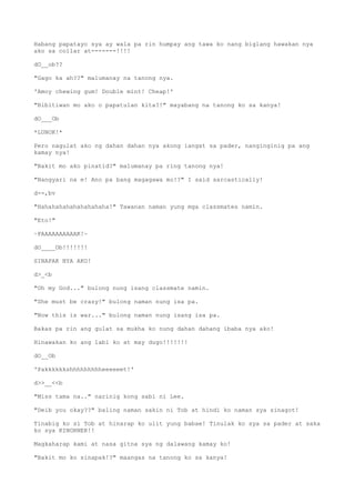 Habang papatayo sya ay wala pa rin humpay ang tawa ko nang biglang hawakan nya
ako sa collar at-------!!!!
dO__ob??
"Gago ka ah??" malumanay na tanong nya.
'Amoy chewing gum! Double mint! Cheap!'
"Bibitiwan mo ako o papatulan kita?!" mayabang na tanong ko sa kanya!
dO___Ob
*LUNOK!*
Pero nagulat ako ng dahan dahan nya akong iangat sa pader, nanginginig pa ang
kamay nya!
"Bakit mo ako pinatid?" malumanay pa ring tanong nya!
"Nangyari na e! Ano pa bang magagawa mo!?" I said sarcastically!
d--,bv
"Hahahahahahahahahaha!" Tawanan naman yung mga classmates namin.
"Eto!"
~PAAAAAAAAAAK!~
dO____Ob!!!!!!!
SINAPAK NYA AKO!
d>_<b
"Oh my God..." bulong nung isang classmate namin.
"She must be crazy!" bulong naman nung isa pa.
"Now this is war..." bulong naman nung isang isa pa.
Bakas pa rin ang gulat sa mukha ko nung dahan dahang ibaba nya ako!
Hinawakan ko ang labi ko at may dugo!!!!!!!
dO__Ob
'Pakkkkkkshhhhhhhhheeeeeet!'
d>>__<<b
"Miss tama na.." narinig kong sabi ni Lee.
"Deib you okay??" baling naman sakin ni Tob at hindi ko naman sya sinagot!
Tinabig ko si Tob at hinarap ko ulit yung babae! Tinulak ko sya sa pader at saka
ko sya KINORNER!!
Magkaharap kami at nasa gitna sya ng dalawang kamay ko!
"Bakit mo ko sinapak!?" maangas na tanong ko sa kanya!
 