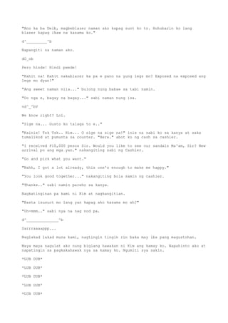 "Ano ka ba Deib, magbeblazer naman ako kapag suot ko to. Huhubarin ko lang
blazer kapag ikaw na kasama ko."
d^_________^b
Napangiti na naman ako.
dO_ob
Pero hinde! Hindi pwede!
"Kahit na! Kahit nakablazer ka pa e pano na yung legs mo? Exposed na exposed ang
legs mo dyan!"
"Ang sweet naman nila..." bulong nung babae sa tabi namin.
"Oo nga e, bagay na bagay..." sabi naman nung isa.
vd^_^bV
We know right? Lol.
"Sige na... Gusto ko talaga to e.."
"Kainis! Tsk Tsk.. Kim... O sige na sige na!" inis na sabi ko sa kanya at saka
tumalikod at pumunta sa counter. "Here." abot ko ng cash sa cashier.
"I received P10,000 pesos Sir. Would you like to see our sandals Ma'am, Sir? New
arrival po ang mga yan." nakangiting sabi ng Cashier.
"Go and pick what you want."
"Nahh, I got a lot already, this one's enough to make me happy."
"You look good together..." nakangiting bola samin ng cashier.
"Thanks.." sabi namin pareho sa kanya.
Nagkatinginan pa kami ni Kim at nagkangitian.
"Basta isusuot mo lang yan kapag ako kasama mo ah?"
"Uh-mmm.." sabi nya na nag nod pa.
d^______________^b
Sarrraaaappp...
Naglakad lakad muna kami, nagtingin tingin rin baka may iba pang magustohan.
Maya maya nagulat ako nung biglang hawakan ni Kim ang kamay ko. Napahinto ako at
napatingin sa pagkakahawak nya sa kamay ko. Ngumiti sya sakin.
*LUB DUB*
*LUB DUB*
*LUB DUB*
*LUB DUB*
*LUB DUB*
 