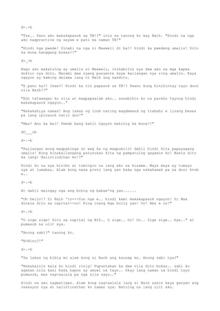 d-.-b
"Tss.. Pano ako makakapasok sa TB!?" inis na tanong ko kay Naih. "Hindi na nga
ako nagpractice ng sayaw e pati ba naman TB!"
"Hindi nga pwede! Sinabi na nga ni Maxwell di ba?! hindi ka pwedeng umalis! Dito
ka muna hanggang bukas!!"
d>_<b
Bago ako makatulog ay umalis si Maxwell, inihabilin nya daw ako sa mga kapwa
doktor nya dito. Marami daw syang pasyente kaya kailangan nya ring umalis. Kaya
ngayon ay kaming dalawa lang ni Naih ang nandito.
"E pano ka?! Ikaw?! Hindi ka rin papasok sa TB!? Paano kung hinihintay tayo doon
nila Barb!?"
"Edi tatawagan ko sila at magpapaalam ako.. sasabihin ko na pareho tayong hindi
makakapasok ngayon.."
"Nakakahiya naman! Ang lakas ng loob nating magdemand ng trabaho e iisang beses
pa lang ipinasok natin don!"
"Max! Ano ka ba?! Pwede bang kahit ngayon makinig ka muna?!"
dO___ob
d-.-b
"Kailangan mong magpahinga at wag ka ng magpumilit dahil hindi kita papayagang
umalis! Kung kinakailangang paturukan kita ng pampatulog gagawin ko! Basta dito
ka lang! Naiintindihan mo!?"
Hindi ko na sya kinibo at tumingin na lang ako sa kisame. Maya maya ay tumayo
sya at lumabas. Alam kong nasa pinto lang yan baka nga nakahawak pa sa door knob
e..
d-.-b
At dahil maingay nga ang bibig ng babae'ng yan......
"Oh hello!? Si Naih 'to---Yun nga e.. hindi kami makakapasok ngayon! Si Max
dinala dito sa ospital--oo! King inang mga bully yan! Oo! Aba e oo!"
d-.-b
"O sige sige! Dito sa ospital ng BIS.. O sige.. Oo! Oo.. Sige sige.. bye.." at
pumasok na ulit sya.
"Anong sabi?" tanong ko.
"N-Nino?!"
d-.-b
"Sa lakas ng bibig mo alam kong si Barb ang kausap mo. Anong sabi nya?"
"Nakakainis kala ko hindi rinig! Pupuntahan ka daw nila dito bukas.. sabi ko
agahan nila kasi baka hapon ay umuwi na tayo.. Okay lang naman na hindi tayo
pumasok, mas nag-aalala pa nga sila sayo.."
Hindi na ako nagmatigas. Alam kong nag-aalala lang si Naih sakin kaya ganyan ang
reaksyon nya at naiintindihan ko naman sya. Natulog na lang ulit ako.
 