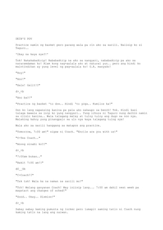 DEIB'S POV
Practice namin ng basket pero parang wala pa rin ako sa sarili. Naiisip ko si
Taguro..
'Okay na kaya sya?!'
Tsk! Nakakabadtrip! Nababadtrip na ako sa nangyari, nababadtrip pa ako sa
nararamdaman ko! Alam kong nag-aalala ako at natural yun.. pero ang hindi ko
maintindihan ay yung level ng pag-aalala ko! O.A. masyado!
"Hoy!"
"Ano!"
"Hala! Galit!?"
d>_<b
"Ano ba?!"
"Practice ng basket 'to dre.. Hindi 'to yoga.. Kumilos ka!"
Don ko lang napansing kanina pa pala ako nakaupo sa bench! Tsk. Hindi kasi
talaga mawala sa isip ko yung nangyari.. Yung ichura ni Taguro nung dalhin namin
sa clinic kanina.. Wala talagang malay at tuloy tuloy ang dugo sa noo nya.
Malaking kahoy yung pinangpalo sa ulo nya kaya talagang tulog sya!
Wala ako sa sarili hanggang sa matapos ang practice.
"Tomorrow, 7:00 am!" sigaw ni Coach. "Enrile are you with us!"
"Y-Yes Coach.."
"Anong sinabi ko?!"
d>_<b
"7:00am bukas.."
"Bakit 7:00 am!?"
dO__Ob
"C-Coach!?"
"Tsk tsk! Wala ka na naman sa sarili mo!"
"Tch! Walang ganyanan Coach! May iniisip lang... 7:00 am dahil next week pa
magstart ang changes of sched!"
"Good.. Okay.. Dismiss!"
d>_<b
Sabay sabay kaming pumunta ng locker pero lumapit saming tatlo si Coach nung
kaming tatlo na lang ang naiwan.
 