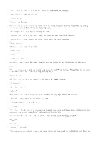 laps.. Una na ako.." paalam ni Coach at naglakad na palayo.
"Bye Coach.." kaming tatlo.
"Ingat kayo.."
"Ingat rin Coach."
Naiwan kaming tatlo pero patapos na rin. Nung matapos kaming magbihis ay sabay
sabay na kaming dumerecho sa Parking Lot.
"Nasaan pala si Kim dre?" tanong ni Lee.
"Sumabay na sya kay Keziah.. sabi ko kasi ay may practice tayo.."
"Ganon ba.. o sige mauna na ako.. Kita kitz na lang bukas.."
"Sige sige.."
"Mauna na rin ako.." si Tob.
"Sige ingat.."
"Ingat.."
"Kayo rin ingat.."
At umalis na silang dalawa. Pumasok ako sa kotse ko at pinaandar na rin yun.
Bahay.
"Oooohhh mukhang pagod na pagod ang baby ko ah!?" si Mommy. "Magbihis ka na muna
at magdidinner na.. Eksakto ang dating mo."
"Sige po.."
Umakyat ako sa taas at nagpalit ng damit at saka bumaba.
"Si Noona?"
"May duty sya.."
"Ahh.."
Dumerecho kami sa dining table at nandon na ang mga foods at si Dad.
"How was the presentation son?" si Dad.
"Tuwang tuwa si Lolo Dad.."
"Talaga?"
"Yes Dad.. Hindi daw nya inaasahang kagabi nya lang ibinigay pero naipresent daw
po namin ng ganon kaganda.." nakangiting kwento ko.
"Good.. Good.. That's nice to hear.. How about your Biology quiz?"
dO___Ob
dT__Tb
"A-Ang hirap Dad.."
"Walang quiz na madali.. lalo na kung hindi ka nag-aral or nakikinig man lang sa
 