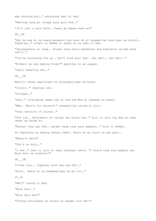 mga discussions.." seryosong sabi ni Dad.
"Mahirap lang po talaga yung quiz Dad.."
"It's just a quiz Deib.. Paano pa kapag exam na?"
dO__Ob
"Ano ba wag mo na ngang pangaral ang anak mo at kagagaling lang nyan sa school..
Pagod pa.." singit ni Mommy at umupo na sa tabi ni Dad.
"Ipinapaalala ko lang.. minsan lang natin makumusta ang pag-aaral ng mga anak
natin.."
"You're stressing him up.. Don't mind your Dad.. Eat well.. Eat well.."
"B-Bakit po ang daming foods?" pag-iiba ko sa usapan.
"Dahil dadating ako.."
dO___Ob
Mabilis akong napalingon sa pinanggalingan ng boses.
"L-Lolo.." napatayo ako.
"Sitdown.."
"Dad.." sinalubong naman sya ni Dad and Mom at yumakap sa kanya.
"Mmm.. What's for dinner?!" nakangiting tanong ni Lolo.
"Your favorite of course.."
"Tsk tsk.. Patatabain mo talaga ako Lacey iha.." biro ni Lolo kay Mom at saka
umupo sa harap ko.
"Minsan lang yan Dad.. marami kang time para magdiet.." biro ni Mommy.
At nagsimula na kaming kumain lahat. Akala ko ay lusot na ako pero..
"Where's Dein?"
"She's on duty.."
"I see.." sabi ni Lolo at saka tumingin sakin. "I heard ikaw ang nagdala kay
Miss Pein sa hospital?"
dO___Ob
"Y-Yes Lolo.. Together with Lee and Tob.."
"Nice.. Akala ko ay magmamatigas ka pa rin.."
d>_<b
"Who?" tanong ni Mom.
"Miss Pein.."
"Miss Pein who?"
"Y-Yung schoolmate na dinala ko kagabi dito Mo--"
 