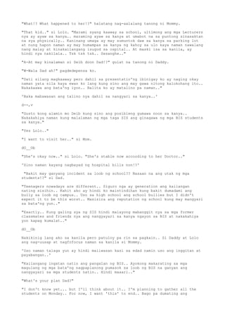 "What!? What happened to her!?" halatang nag-aalalang tanong ni Mommy.
"That kid.." si Lolo. "Marami syang kaaway sa school, ultimong ang mga Lecturers
nya ay ayaw sa kanya.. maraming ayaw sa kanya at umabot na sa puntong sinasaktan
na sya physically.. Kaninang umaga ay may sumuntok daw sa kanya sa parking lot
at nung hapon naman ay may humampas sa kanya ng kahoy sa ulo kaya naman nawalang
nang malay at kinakailangang isugod sa ospital.. At maski isa sa kanila, ay
hindi nya nakilala.. Tsk tsk tsk.. Sesanghe.."
"A-At may kinalaman si Deib doon Dad!?" gulat na tanong ni Daddy.
"W-Wala Dad ah!" pagdedepensa ko.
"Dati silang magkaaway pero dahil sa presentatio'ng ibinigay ko ay naging okay
naman yata sila kaya ewan ko lang kung sino ang may gawa nitong kalokohang ito..
Nakakaawa ang bata'ng iyon.. Balita ko ay matalino pa naman.."
'Baka mabawasan ang talino nya dahil sa nangyari sa kanya..'
d--,v
"Gusto kong alamin mo Deib kung sino ang posibleng gumawa noon sa kanya..
Nakakahiya naman kung malalaman ng mga taga SIS ang ginagawa ng mga BIS students
sa kanya."
"Yes Lolo.."
"I want to visit her.." si Mom.
dO__Ob
"She's okay now.." si Lolo. "She's stable now according to her Doctor.."
'Sino naman kayang nagbayad ng hospital bills non!?'
"Bakit may ganyang incident sa loob ng school?? Nasaan na ang utak ng mga
students!?" si Dad.
"Teenagers nowadays are different.. Siguro nga ay generation ang kailangan
nating sisihin.. Kahit ako ay hindi ko maintindihan kung bakit dumadami ang
bully sa loob ng campus.. Uso sa high school ang school bullies but I didn't
expect it to be this worst.. Masisira ang reputation ng school kung may mangyari
sa bata'ng yun.."
"Exactly.. Kung galing sya ng SIS hindi malayong mabanggit nya sa mga former
classmates and friends nya ang nangyayari sa kanya ngayon sa BIS at nakakahiya
yon kapag kumalat.."
dO__Ob
Nakikinig lang ako sa kanila pero patuloy pa rin sa pagkain.. Si Daddy at Lolo
ang nag-uusap at nagfofocus naman sa kanila si Mommy.
'Uso naman talaga yun ay hindi maiiwasan kasi sa edad namin uso ang inggitan at
payabangan..'
"Kailangang ingatan natin ang pangalan ng BIS.. Ayokong makarating sa mga
magulang ng mga bata'ng nagpaplanong pumasok sa loob ng BIS na ganyan ang
nangyayari sa mga students natin.. Hindi maaari.."
"What's your plan Dad?"
"I don't know yet... but I'll think about it.. I'm planning to gather all the
students on Monday.. For now, I want 'this' to end.. Bago pa dumating ang
 