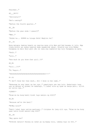 Chairman.."
dO___Ob???
'Seriously!?'
"He's coming?"
"Before the fourth quarter.."
dO__Ob
"Before the year ends I guess??"
"Mmm.."
'Hukom na... HUKOM na talaga Deib! Magtino ka!'
d>__<b
Nung matapos kaming kumain ay nag-tea muna sila Mom and Dad kasama si Lolo. Mga
ilang minuto pa syang nagstay bago magdecide umuwi. Hinatid sya nila Mommy
hanggang sa main door pero ako na lang ang naghatid kay Lolo hanggang sa gate.
"Deib.."
"Lolo.."
"How much do you know that girl..??"
dO_Ob
"Girl...???"
"Si Taguro.."
'Hahahahahahahahahahahahahahahahahahaha----'
d-.-b
"I don't know her that much.. All I know is her name.."
"Nakausap ko ang lahat ng Lec nya.." napatingin ako kay Lolo. Nakatingin lang
sya sa malayo at pormal na nakatayo. "..lahat sila ay ayaw sa kanya pero.. bilib
sa talino nya.."
*LUNOK!*
"Alam mo ba kung bakit hindi tayo matalo ng SIS??"
dO_Ob
'Because we're the best!'
"W-Why Lolo?"
"Dahil lahat kaya nating gastusan.." tinignan ko lang ulit sya. "Alam mo ba kung
saan natin hindi matalo ang SIS?"
dO__Ob
'May ganon ba?'
"H-Hindi matalo? Parang sa lahat po ng bagay Lolo, lamang tayo sa SIS.."
 
