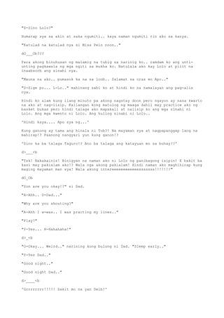 "S-Sino Lolo?"
Humarap sya sa akin at saka ngumiti.. kaya naman ngumiti rin ako sa kanya.
"Katulad na katulad nya si Miss Pein noon.."
dO___Ob???
Para akong binuhusan ng malamig na tubig sa narinig ko.. ramdam ko ang unti-
unting pagkawala ng mga ngiti sa mukha ko. Natulala ako kay Lolo at pilit na
inaabsorb ang sinabi nya.
"Mauna na ako.. pumasok ka na sa loob.. Salamat sa oras mo Apo.."
"S-Sige po... L-Lo.." mahinang sabi ko at hindi ko na namalayan ang pag-alis
nya.
Hindi ko alam kung ilang minuto pa akong nagstay doon pero ngayon ay nasa kwarto
na ako at nag-iisip. Kailangan kong matulog ng maaga dahil may practice ako ng
basket bukas pero hindi talaga ako mapakali at naiisip ko ang mga sinabi ni
Lolo. Ang mga kwento ni Lolo. Ang huling sinabi ni Lolo..
'Hindi kaya.... Apo sya ng...'
Kung ganong ay tama ang hinala ni Tob?! Na mayaman sya at nagpapanggap lang na
mahirap!? Paanong nangyari yun kung ganon!?
'Sino ka ba talaga Taguro!? Ano ba talaga ang katayuan mo sa buhay!?'
d>___<b
"Tsk! Nakakainis! Binigyan na naman ako ni Lolo ng panibagong isipin! E bakit ba
kasi may pakialam ako!? Wala nga akong pakialam! Hindi naman ako maghihirap kung
maging mayaman man sya! Wala akong intereeeeeeeeeeeesssssss!!!!!!!"
dO_Ob
"Son are you okay!?" si Dad.
"A-Ahh.. D-Dad..."
"Why are you shouting?"
"A-Ahh I w-was.. I was practing my lines.."
"Play?"
"Y-Yes... H-Hahahaha!"
d>_<b
"O-Okay... Weird.." narining kong bulong ni Dad. "Sleep early.."
"Y-Yes Dad.."
"Good night.."
"Good night Dad.."
d>____<b
'Grrrrrrrr!!!!! Sakit mo na yan Deib!'
 