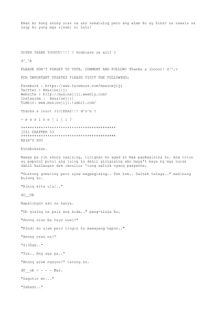 Ewan ko kung anong oras na ako nakatulog pero ang alam ko ay hindi na nawala sa
isip ko yung mga sinabi ni Lolo!
SUPER THANK YOUUUU!!!! ? Godbless us all! ?
d^_^b
PLEASE DON'T FORGET TO VOTE, COMMENT AND FOLLOW! Thanks a loooot! d^^,v
FOR IMPORTANT UPDATES PLEASE VISIT THE FOLLOWING:
Facebook : https://www.facebook.com/maxinejiji
Twitter : @maxinejiji
Website : http://maxinejiji.weebly.com/
Instagram : @maxinejiji
Tumblr: www.maxinejiji.tumblr.com/
Thanks a looot JIJIERAS!!! d^o^b ?
- m a x i n e j i j i ?
*******************************************
[54] CHAPTER 53
*******************************************
NAIH'S POV
Kinabukasan.
Maaga pa rin akong nagising, tinignan ko agad si Max pagkagising ko. Ang totoo
ay paputol putol ang tulog ko dahil ginigising ako maya't maya ng mga nurse
dahil kailangan daw imonitor 'tong saltik nyang pasyente.
"Gustong gumaling pero ayaw magpagising.. Tsk tsk.. Saltek talaga.." mahinang
bulong ko.
"Rinig kita ulul.."
dO__Ob
Napalingon ako sa kanya.
"Oh gising na pala ang bida.." pang-iinis ko.
"Anong oras ba tayo uuwi?"
"Hindi ko alam pero tingin ko mamayang hapon.."
"Anong oras na?"
"6:30am.."
"Tss.. Ang aga pa.."
"Anong araw ngayon?" tanong ko.
dO__ob < - - - Max.
"Sagotin mo..."
"Sabado.."
 