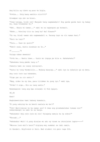 Ang bilis ng tibok ng puso ko bigla.
"K-Kim... Ibig bang sabihin nito????"
Hinampas nya ako sa braso.
"Ikaw talaga, hindi noh! Masyado kang nagmamadali! Ang ganda ganda kasi ng kamay
mo, kaya hinawakan ko."
"Ahh.. Akala ko naman..." sabi ko na napanguso pa kunwari.
"Ehhh... Konting tiis na lang ha? Ha? Please?"
"Oo na, hindi naman ako nagmamadali e. Parang tayo na rin naman kasi."
"Kain na tayo!"
"Tara... Saan mo gusto?"
"Kahit saan, basta susubuan mo ko.."
d^________^b
Talaga naman meeennn!
"O-Oo ba... Basta ikaw... Gusto mo inguya pa kita e. Hahahahaha!"
"Hahahaha kung pwede lang e."
Pumunta kami sa isang restaurant.
"Gusto ko tong Tenderloin... Mukang masarap..." sabi nya na nakaturo pa sa menu.
Ang cute cute nya hahahaha.
"Sige yan na rin sakin."
"Wag, order ka ng iba, para titikman ko yung iyo." sabi nya.
"H-Ha? O sige.. Eto na lang sakin."
Nakakagulat lang ang mga sinasabi ni Kim ngayon.
dO_ob
Ewan!
Nagkukwentuhan kami habang kumakain.
"E yung nahulog ka sa bench naalala mo ba!?"
"Tch! Malilimutan ko ba naman yon? E ikaw ang pinakamalakas tumawa non!"
nakasimangot na sabi ko sa kanya.
"Hahahaha! Ang cute cute mo non! Talagang namula ka ng sobra!"
"Enough..."
"Hahahaha! Wait! E yung dinalan mo ako ng tunaw na chocolates tapos-----"
"Whoooa look who's here!" biglang may sumabat sa tabi namin.
Si Randall. Boyfriend ni Dein. Med student rin pero taga SIS.
 