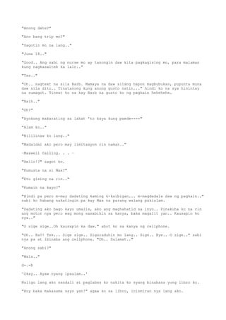 "Anong date?"
"Ano bang trip mo?"
"Sagotin mo na lang.."
"June 18.."
"Good.. Ang sabi ng nurse mo ay tanongin daw kita pagkagising mo, para malaman
kung nagkasaltek ka lalo.."
"Tss.."
"Oh.. nagtext na sila Barb. Mamaya na daw silang hapon magbubukas, pupunta muna
daw sila dito.. Tinatanong kung anong gusto natin..." hindi ko na sya hinintay
na sumagot. Tinext ko na kay Barb na gusto ko ng pagkain hehehehe.
"Naih.."
"Oh?"
"Ayokong makarating sa lahat 'to kaya kung pwede----"
"Alam ko.."
"Nililinaw ko lang.."
"Madaldal ako pero may limitasyon rin naman.."
~Maxwell Calling. . . ~
"Hello!?" sagot ko.
"Kumusta na si Max?"
"Eto gising na rin.."
"Kumain na kayo?"
"Hindi pa pero m-may dadating kaming k-kaibigan... m-magdadala daw ng pagkain.."
sabi ko habang nakatingin pa kay Max na parang walang pakialam.
"Dadating ako bago kayo umalis, ako ang maghahatid sa inyo.. Pinakuha ko na rin
ang motor nya pero wag mong sasabihin sa kanya, baka magalit yan.. Kausapin ko
sya.."
"O sige sige..Oh kausapin ka daw." abot ko sa kanya ng cellphone.
"Oh.. Ha?! Tsk... Sige sige.. Siguraduhin mo lang.. Sige.. Bye.. O sige.." sabi
nya pa at ibinaba ang cellphone. "Oh.. Salamat.."
"Anong sabi?"
"Wala.."
d-.-b
'Okay.. Ayaw nyang ipaalam..'
Naligo lang ako sandali at paglabas ko nakita ko syang binabasa yung libro ko.
"Hoy baka makasama sayo yan!" agaw ko sa libro, inismiran nya lang ako.
 