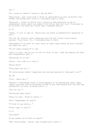 nga.."
"Oh e nasan ka naman!?" tanong ni Jep kay Naih.
"Nasa klase.. kasi itong anak ni Rizal ay nagliliwaliw sa puno ng Batibot then
BOOOOM! She became koko crunch.." natatawang sagot ni Naih.
"Ayoooonnn.. Sinabi na kasing tigil tigilan na yang pag-aaral na yan at
nakamamatay! Anong napala nyo ngayon!? BIS BIS pa kayo ha!? Ano!? Tinaningan na
ba ng Duktor ang buhay mo!? Anong sabi?! Hanggang kelan!?"
d-.-b
"Leche..." inis na sabi ko. "Anong dala nyo bukod sa pambubwisit?! Nagugutom na
ako!"
"Oh! Oh! Oh! Senyora! Ayan! Pakabusog kayo! My God! Parang lalong naging
masungit 'tong taong 'to..." natatawang sabi ni Barb.
"Woooowwww!!!!" si Naih. As usual nauna na naman syang kumuha ng food, binigyan
nya naman ako after.
"Oh ano ngang nangyari?" si Jep.
"Hindi ko alam.. Naiinis na rin ako sa school na yan.. Baka nga mamatay ako bago
pako makagraduate dyan.."
"Nagreklamo ka na ba?"
"Hindi.. Pero alam na ni Dean.."
"Anong sabi?"
"Tutulungan ako nun.."
"Sa anong paraan naman!? Ipapatawag nya ang mga magulang at kakausapin rin!?"
dO__Ob
"O-Oo.. Ganon nga.."
"Nakooo!!! Pakaukausap lang?! E anong mapapala mo sa pakaukausap lang?! Dapat
iexpell yang mga loko'ng estudyante ng BIS na yan! Naturingang BIS!? My God! Ang
pinakasikat na school sa buong town?!..."
"Tsk tsk tsk.."
"Sinong may gawa nyan?"
"Hindi ko alam.. Hindi ko nakita.."
"Ano?! Nagpahampas ka lang!?"
"E hindi ko nga nakita..."
"Hindi naman si pogi!?"
d-.-b
"Sya agad?"
"E may kaaway ka ba bukod sa kanya?"
"Wala akong kaaway.. Marami lang talagang galit sakin.."
 
